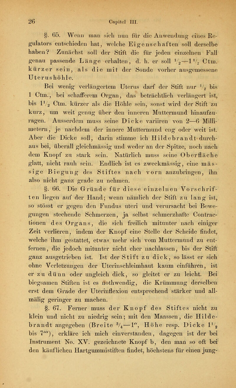 §. 65. Wenn man sich nun für die Anwendung eines Re- gulators entschieden hat, welche Eigenschaften soll derselbe haben? Zunächst soll der Stift die für jeden einzelnen Fall genau passende Länge erhalten, d. h. er soll V2—1 % Ctm. kürzer sein, als die mit der Sonde vorher ausgemessene Uterushöhle. Bei wenig verlängertem Uterus darf der Stift nur 72 bis 1 Ctm., bei schafferem Organ, das beträchtlich verlängert ist, bis 1V2 Ctm. kürzer als die Höhle sein, sonst wird der Stift zu kurz, um weit genug über den inneren Muttermund hinaufzu- ragen. Ausserdem muss seine Dicke variiren von 2—6 Milli- metern, je nachdem der innere Muttermund eng oder weit ist. Aber die Dicke soll, darin stimme ich Hildebrandt durch- aus bei, überall gleichmässig und weder an der Spitze, noch nach dem Knopf zu stark sein. Natürlich muss seine Oberfläche glatt, nicht rauh sein. Endlich ist es zweckmässig, eine mas- sige Biegung des Stiftes nach vorn anzubringen, ihn also nicht ganz grade zu nehmen. §. 66. Die Gründe für diese einzelnen Vorschrif- ten liegen auf der Hand-, wenn nämlich der Stift zu lang ist, so stösst er gegen den Fundus uteri und verursacht bei Bewe- gungen stechende Schmerzen, ja selbst schmerzhafte Contrac- tionen des Organs, die sich freilich mitunter nach einiger Zeit verlieren, indem der Knopf eine Stelle der Scheide findet, welche ihm gestattet, etwas mehr sich vom Muttermund zu ent- fernen, die jedoch mitunter nicht eher nachlassen, bis der Stift ganz ausgetrieben ist. Ist der Stift zu dick, so lässt er sich ohne Verletzungen der Uterinschleimhaut kaum einführen, ist er zu dünn oder ungleich dick, so gleitet er zu leicht. Bei biegsamen Stiften ist es nothwendig, die Krümmung derselben erst dem Grade der Uterinflexion entsprechend stärker und all- mälig geringer zu machen. §. 67. Ferner muss der Knopf des Stiftes nicht zu klein und nicht zu niedrig sein; mit den Maassen, die Hilde- brandt angegeben (Breite %•—1, Höhe resp. Dicke 1% bis 7'), erkläre ich mich einverstanden, dagegen ist der bei Instrument No. XV. gezeichnete Knopf b, den man so oft bei den käuflichen Hartgummistiften findet, höchstens für einen jung-