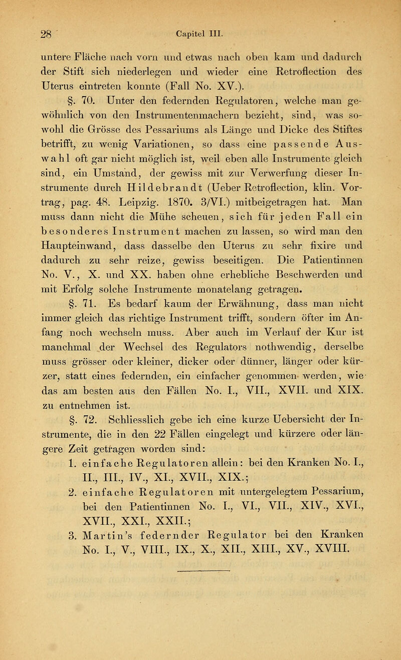 untere Fläche nach vorn und etwas nach oben kam und dadurch der Stift sich niederlegen und wieder eine Retroflection des Uterus eintreten konnte (Fall No. XV.). §. 70. Unter den federnden Regulatoren, welche man ge- wöhnlich von den Instrumentenmachern bezieht, sind, was so- wohl die Grösse des Pessariums als Länge und Dicke des Stiftes betrifft, zu wenig Variationen, so dass eine passende Aus- wahl oft gar nicht möglich ist, weil eben alle Instrumente gleich sind, ein Umstand, der gewiss mit zur Verwerfung dieser In- strumente durch Hildebrandt (Ueber Retroflection, klin. Vor- trag, pag. 48. Leipzig. 1870. 3/VI.) mitbeigetragen hat. Man muss dann nicht die Mühe scheuen, sich für jeden Fall ein besonderes Instrument machen zulassen, so wird man den Haupteinwand, dass dasselbe den Uterus zu sehr fixire und dadurch zu sehr reize, gewiss beseitigen. Die Patientinnen No. V., X. und XX. haben ohne erhebliche Beschwerden und mit Erfolg solche Instrumente monatelang getragen. §. 71. Es bedarf kaum der Erwähnung, dass man nicht immer gleich das richtige Instrument trifft, sondern öfter im An- fang noch wechseln muss. Aber auch im Verlauf der Kur ist manchmal der Wechsel des Regulators nothwendig, derselbe muss grösser oder kleiner, dicker oder dünner, länger oder kür- zer, statt eines federnden, ein einfacher genommen werden, wie- das am besten aus den Fällen No. L, VII., XVII. und XIX. zu entnehmen ist. §. 72. Schliesslich gebe ich eine kurze Uebersicht der In- strumente, die in den 22 Fällen eingelegt und kürzere oder län- gere Zeit getragen worden sind: 1. einfache Regulatoren allein : bei den Kranken No. L, IL, III., IV., XL, XVIL, XIX.; 2. einfache Regulatoren mit untergelegtem Pessarium, bei den Patientinnen No. L, VI., VII., XIV., XVI., XVIL, XXL, XXII.; 3. Martin's federnder Regulator bei den Kranken No. L, V., VIIL, IX., X., XII., XIIL, XV., XVIII.