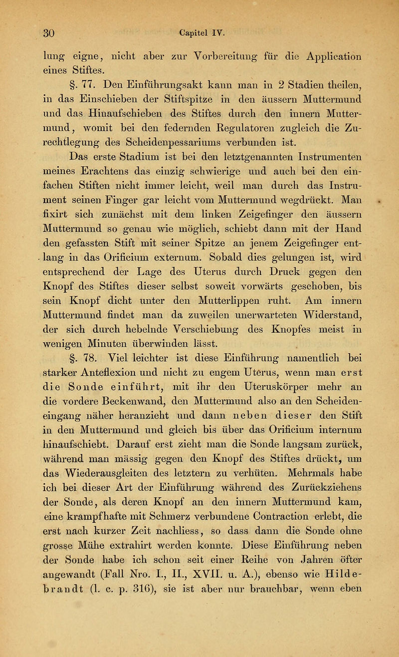lung eigne, nicht aber zur Vorbereitung für die Application eines Stiftes. §. 77. Den Einführungsakt kann man in 2 Stadien theilen, in das Einschieben der Stiftspitze in den äussern Muttermund und das Hinaufschieben des Stiftes durch den innern Mutter- mund, womit bei den federnden Regulatoren zugleich die Zu- rechtlegung des Scheidenpessariums verbunden ist. Das erste Stadium ist bei den letztgenannten Instrumenten meines Erachtens das einzig schwierige und auch bei den ein- fachen Stiften nicht immer leicht, weil man durch das Instru- ment seinen Finger gar leicht vom Muttermund wegdrückt. Man fixirt sich zunächst mit dem linken Zeigefinger den äussern Muttermund so genau wie möglich, schiebt dann mit der Hand den gefassten Stift mit seiner Spitze an jenem Zeigefinger ent- lang in das Orificium externum. Sobald dies gelungen ist, wird entsprechend der Lage des Uterus durch Druck gegen den Knopf des Stiftes dieser selbst soweit vorwärts geschoben, bis sein Knopf dicht unter den Mutterlippen ruht. Am innern Muttermund findet man da zuweilen unerwarteten Widerstand, der sich durch hebelnde Verschiebung des Knopfes meist in wenigen Minuten überwinden las st. §. 78. Viel leichter ist diese Einführung namentlich bei starker Anteflexion und nicht zu engem Uterus, wenn man erst die Sonde einführt, mit ihr den Uteruskörper mehr an die vordere Beckenwand, den Muttermund also an den Scheiden- eingang näher heranzieht und dann neben dieser den Stift in den Muttermund und gleich bis über das Orificium internum hinaufschiebt. Darauf erst zieht man die Sonde langsam zurück, während man massig gegen den Knopf des Stiftes drückt, um das Wiederausgleiten des letztern zu verhüten. Mehrmals habe ich bei dieser Art der Einführung während des Zurückziehens der Sonde, als deren Knopf an den innern Muttermund kam, eine krampfhafte mit Schmerz verbundene Contraction erlebt, die erst nach kurzer Zeit nachliess, so dass dann die Sonde ohne grosse Mühe extrahirt werden konnte. Diese Einführung neben der Sonde habe ich schon seit einer Reihe von Jahren öfter angewandt (Fall Nro. I., II., XVII. u. A.), ebenso wie Hilde- brandt (1. c. p. 316), sie ist aber nur brauchbar, wenn eben