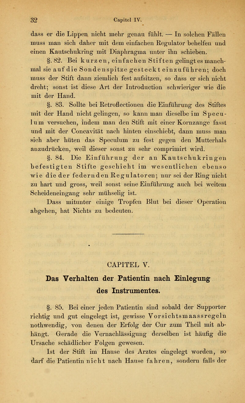 dass er die Lippen nicht mehr genau fühlt. — In solchen Fällen muss man sich daher mit dem einfachen Regulator beliehen und einen Kautschukring mit Diaphragma unter ihn schieben. §.82. Bei kurzen, einfachen Stiften gelingt es manch- mal sie auf die Sondenspitze gesteckt einzuführen-, doch muss der Stift dann ziemlich fest aufsitzen, so dass er sich nicht dreht-, sonst ist diese Art der Introduction schwieriger wie die mit der Hand. §. 83. Sollte bei Retroflectionen die Einführung des Stiftes mit der Hand nicht gelingen, so kann man dieselbe im Specu- 1 u m versuchen, indem man den Stift mit einer Kornzange fasst und mit der Concavität nach hinten einschiebt, dann muss man sich aber hüten das Speculum zu fest gegen den Mutterhals anzudrücken, weil dieser sonst zu sehr comprimirt wird. §. 84. Die Einführung der an Kautschukringen befestigten Stifte geschieht im wesentlichen ebenso wie die der federnden Regulatoren; nur sei der Ring nicht zu hart und gross, weil sonst seine Einführung auch bei weitem Scheideneingang sehr mühselig ist. Dass mitunter einige Tropfen Blut bei dieser Operation abgehen, hat Nichts zu bedeuten. CAPITEL V. Das Verhalten der Patientin nach Einlegung des Instrumentes. §. 85. Bei einer jeden Patientin sind sobald der Supporter richtig und gut eingelegt ist, gewisse Vorsichtsmaassregeln nothwendig, von denen der Erfolg der Cur zum Theil mit ab- hängt. Gerade die Vernachlässigung derselben ist häufig die Ursache schädlicher Folgen gewesen. Ist der Stift im Hause des Arztes eingelegt worden, so darf die Patientin nicht nach Hause fahren, sondern falls der