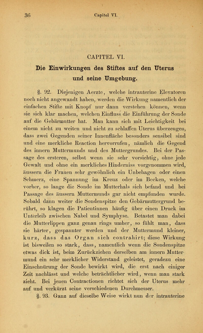 CAPITEL VI. Die Einwirkungen des Stiftes auf den Uterus und seine Umgebung. §. 92. Diejenigen Aerzte, welche intrauterine Elevatoren noch nicht angewandt haben, werden die Wirkung namentlich der einfachen Stifte mit Knopf nur dann verstehen können, wenn sie sich klar machen, Avelchen Einfluss die Einführung der Sonde auf die Gebärmutter hat. Man kann sich mit Leichtigkeit bei einem nicht zu weiten und nicht zu schlaffen Uterus überzeugen, dass zwei Gegenden seiner Innenfläche besonders sensibel sind und eine merkliche Reaction hervorrufen, nämlich die Gegend des innern Muttermunds und des Muttergrundes. Bei der Pas- sage des ersteren, selbst wenn sie sehr vorsichtig, ohne jede Gewalt und ohne ein merkliches Hinderniss vorgenommen wird, äussern die Frauen sehr gewöhnlich ein Unbehagen oder einen Schmerz, eine Spannung im Kreuz oder im Becken, welche vorher, so lange die Sonde im Mutterhals sich befand und bei Passage des äussern Muttermunds gar nicht empfunden wurde. Sobald dann weiter die Sondenspitze den Gebärmuttergrund be- rührt, so klagen die Patientinnen häufig über einen Druck im Unterleib zwischen Nabel und Symphyse. Betastet man dabei die Mutterlippen ganz genau rings umher, so fühlt man, dass sie härter, gespannter werden und der Muttermund kleiner, kurz, dass das Organ sich contrahirt; diese Wirkung ist bisweilen so stark, dass, namentlich wenn die Sondenspitze etwas dick ist, beim Zurückziehen derselben am innern Mutter- mund ein sehr merklicher Widerstand geleistet, geradezu eine Einschnürung der Sonde bewirkt wird, die erst nach einiger Zeit nachlässt und welche beträchtlicher wird, wenn man stark zieht. Bei jenen Contractionen richtet sich der Uterus mehr auf und verkürzt seine verschiedenen Durchmesser. §. 93. Ganz auf dieselbe Weise wirkt nun der intrauterine