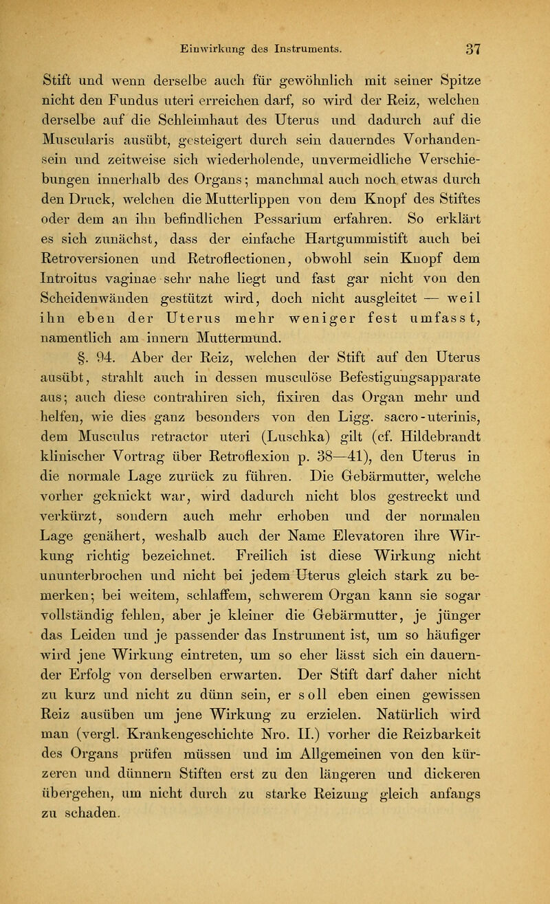 Stift und wenn derselbe auch für gewöhnlich mit seiner Spitze nicht den Fundus uteri erreichen darf, so wird der Reiz, welchen derselbe auf die Schleimhaut des Uterus und dadurch auf die Muscularis ausübt, gesteigert durch sein dauerndes Vorhanden- sein und zeitweise sich wiederholende, unvermeidliche Verschie- bungen innerhalb des Organs; manchmal auch noch etwas durch den Druck, welchen die Mutterlippen von dem Knopf des Stiftes oder dem an ihn befindlichen Pessarium erfahren. So erklärt es sich zunächst, dass der einfache Hartgummistift auch bei Retroversionen und Retroflectionen, obwohl sein Knopf dem Introitus vaginae sehr nahe liegt und fast gar nicht von den Scheiden wänden gestützt wird, doch nicht ausgleitet — weil ihn eben der Uterus mehr weniger fest umfasst, namentlich am innern Muttermund. §. 94. Aber der Reiz, welchen der Stift auf den Uterus ausübt, strahlt auch in dessen musculöse Befestigungsapparate aus; auch diese contrahiren sich, fixiren das Organ mehr und helfen, wie dies ganz besonders von den Ligg. sacro - uterinis, dem Musculus retractor uteri (Luschka) gilt (cf. Hildebrandt klinischer Vortrag über Retroflexion p. 38—41), den Uterus in die normale Lage zurück zu führen. Die Gebärmutter, welche vorher geknickt war, wird dadurch nicht blos gestreckt und verkürzt, sondern auch mehr erhoben und der normalen Lage genähert, weshalb auch der Name Elevatoren ihre Wir- kung richtig bezeichnet. Freilich ist diese Wirkung nicht ununterbrochen und nicht bei jedem Uterus gleich stark zu be- merken; bei weitem, schlaffem, schwerem Organ kann sie sogar vollständig fehlen, aber je kleiner die Gebärmutter, je jünger das Leiden und je passender das Instrument ist, um so häufiger wird jene Wirkung eintreten, um so eher lässt sich ein dauern- der Erfolg von derselben erwarten. Der Stift darf daher nicht zu kurz und nicht zu dünn sein, er soll eben einen gewissen Reiz ausüben um jene Wirkung zu erzielen. Natürlich wird man (vergl. Krankengeschichte Nro. II.) vorher die Reizbarkeit des Organs prüfen müssen und im Allgemeinen von den kür- zeren und dünnem Stiften erst zu den längeren und dickeren übergehen, um nicht durch zu starke Reizung gleich anfangs zu schaden.