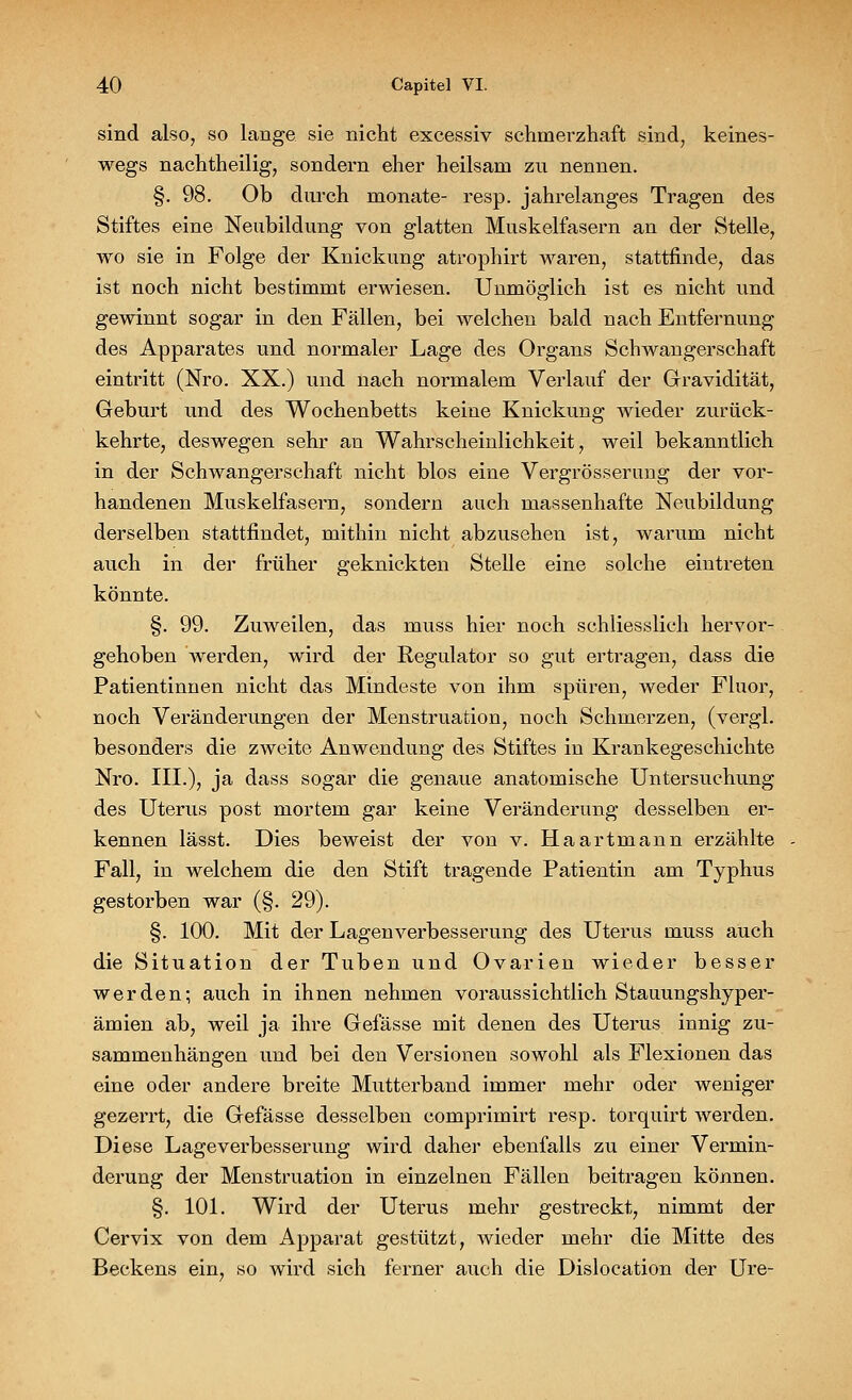 sind also, so lange sie nicht excessiv schmerzhaft sind, keines- wegs nachtheilig, sondern eher heilsam zu nennen. §. 98. Ob durch monate- resp. jahrelanges Tragen des Stiftes eine Neubildung von glatten Muskelfasern an der Stelle, wo sie in Folge der Knickung atrophirt waren, stattfinde, das ist noch nicht bestimmt erwiesen. Unmöglich ist es nicht und gewinnt sogar in den Fällen, bei welchen bald nach Entfernung des Apparates und normaler Lage des Organs Schwangerschaft eintritt (Nro. XX.) und nach normalem Verlauf der Gravidität, Geburt und des Wochenbetts keine Knickung wieder zurück- kehrte, deswegen sehr an Wahrscheinlichkeit, weil bekanntlich in der Schwangerschaft nicht blos eine Vergrösserung der vor- handenen Muskelfasern, sondern auch massenhafte Neubildung derselben stattfindet, mithin nicht abzusehen ist, warum nicht auch in der früher geknickten Stelle eine solche eintreten könnte. §. 99. Zuweilen, das muss hier noch schliesslich hervor- gehoben werden, wird der Regulator so gut ertragen, dass die Patientinnen nicht das Mindeste von ihm spüren, weder Fluor, noch Veränderungen der Menstruation, noch Schmerzen, (vergl. besonders die zweite Anwendung des Stiftes in Krankegeschichte Nro. III.), ja dass sogar die genaue anatomische Untersuchung des Uterus post mortem gar keine Veränderung desselben er- kennen lässt. Dies beweist der von v. Ha artmann erzählte Fall, in welchem die den Stift tragende Patientin am Typhus gestorben war (§. 29). §. 100. Mit der Lagenverbesserung des Uterus muss auch die Situation der Tuben und Ovarien wieder besser werden; auch in ihnen nehmen voraussichtlich Stauungshyper- ämien ab, weil ja ihre Gefässe mit denen des Uterus innig zu- sammenhängen und bei den Versionen sowohl als Flexionen das eine oder andere breite Mutterband immer mehr oder weniger gezerrt, die Gefässe desselben comprimirt resp. torquirt werden. Diese Lageverbesserung wird daher ebenfalls zu einer Vermin- derung der Menstruation in einzelnen Fällen beitragen können. §. 101. Wird der Uterus mehr gestreckt, nimmt der Cervix von dem Apparat gestützt, wieder mehr die Mitte des Beckens ein, so wird sich ferner auch die Dislocation der Ure-