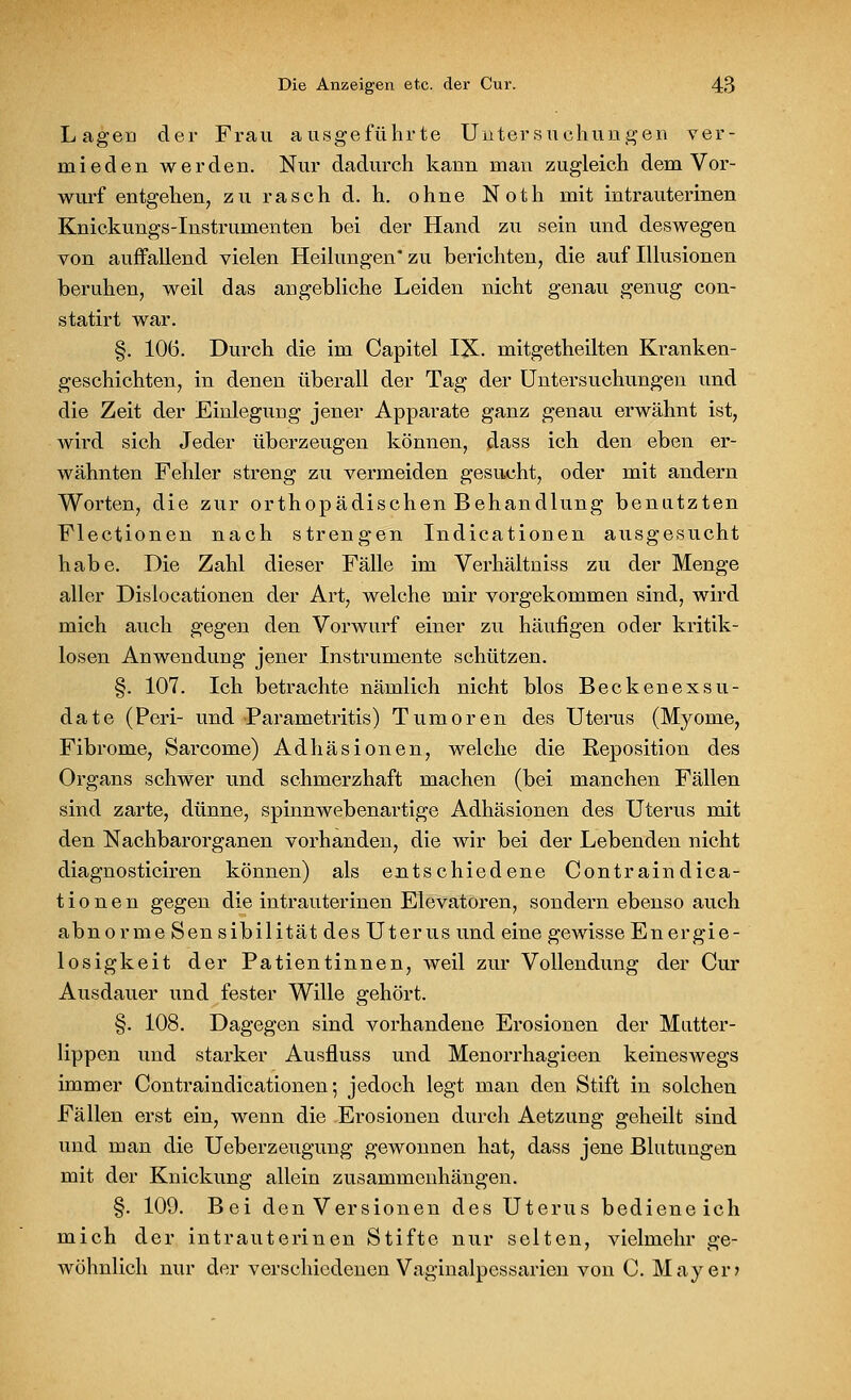 Lagen der Frau ausgeführte Untersuchungen ver- mieden werden. Nur dadurch kann man zugleich dem Vor- wurf entgehen, zu rasch d. h. ohne Noth mit intrauterinen Knickungs-Instrumenten bei der Hand zu sein und deswegen von auffallend vielen Heilungen* zu berichten, die auf Illusionen beruhen, weil das angebliche Leiden nicht genau genug con- statirt war. §. 106. Durch die im Capitel IX. mitgetheilten Kranken- geschichten, in denen überall der Tag der Untersuchungen und die Zeit der Einlegung jener Apparate ganz genau erwähnt ist, wird sich Jeder überzeugen können, dass ich den eben er- wähnten Fehler streng zu vermeiden gesucht, oder mit andern Worten, die zur orthopädischen Behandlung benatzten Flectionen nach strengen Indicationen ausgesucht habe. Die Zahl dieser Fälle im Verhältniss zu der Menge aller Dislocationen der Art, welche mir vorgekommen sind, wird mich auch gegen den Vorwurf einer zu häufigen oder kritik- losen Anwendung jener Instrumente schützen. §. 107. Ich betrachte nämlich nicht blos Beckenexsu- date (Peri- und Parametritis) Tumoren des Uterus (Myome, Fibrome, Sarcome) Adhäsionen, welche die Reposition des Organs schwer und schmerzhaft machen (bei manchen Fällen sind zarte, dünne, spinnwebenartige Adhäsionen des Uterus mit den Nachbarorganen vorhanden, die wir bei der Lebenden nicht diagnosticiren können) als entschiedene Contraindica- t i o n e n gegen die intrauterinen Elevatoren, sondern ebenso auch abnorme Sensibilität des Uterus und eine gewisse Energie- losigkeit der Patientinnen, weil zur Vollendung der Cur Ausdauer und fester Wille gehört. §. 108. Dagegen sind vorhandene Erosionen der Mutter- lippen und starker Ausfluss und Menorrhagieen keineswegs immer Contraindicationen; jedoch legt man den Stift in solchen Fällen erst ein, wenn die Erosionen durch Aetzung geheilt sind und man die Ueberzeugung gewonnen hat, dass jene Blutungen mit der Knickung allein zusammenhängen. §. 109. Bei den Versionen des Uterus bedieneich mich der intrauterinen Stifte nur selten, vielmehr ge- wöhnlich nur der verschiedenen Vaginalpcssarien von C. Mayer»