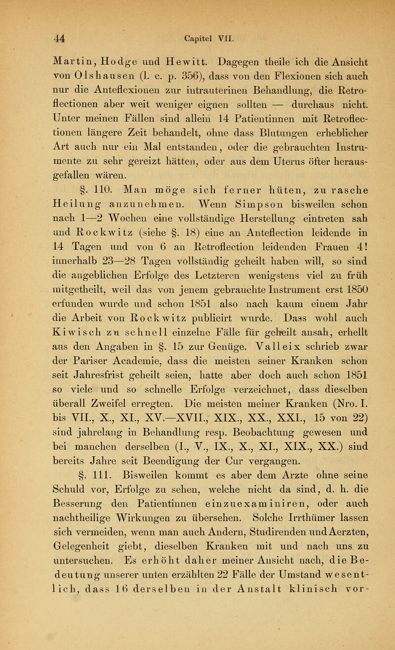 Martin, Hodge und Hewitt. Dagegen theile ich die Ansicht von Olshausen (1. c. p. 356), dass von den Flexionen sich auch nur die Anteflexionen zur intrauterinen Behandlung, die Retro- nectionen aber weit weniger eignen sollten — durchaus nicht. Unter meinen Fällen sind allein 14 Patientinnen mit Retronec- tionen längere Zeit behandelt, ohne dass Blutungen erheblicher Art auch nur ein Mal entstanden, oder die gebrauchten Instru- mente zu sehr gereizt hätten, oder aus dem Uterus öfter heraus- gefallen wären. §. 110. Man möge sich ferner hüten, zu rasche Heilung anzunehmen. Wenn Simpson bisweilen schon nach 1—2 Wochen eine vollständige Herstellung eintreten sah und Rockwitz (siehe §. 18) eine an Anteflection leidende in 14 Tagen und von 6 an Retroflection leidenden Frauen 4! innerhalb 23—28 Tagen vollständig geheilt haben will, so sind die angeblichen Erfolge des Letzteren wenigstens viel zu früh mitgetheilt, weil das von jenem gebrauchte Instrument erst 1850 erfunden wurde und schon 1851 also nach kaum einem Jahr die Arbeit von Rockwitz publicirt wurde. Dass wohl auch Kiwisch zu schnell einzelne Fälle für geheilt ansah, erhellt aus den Angaben in §. 15 zur Genüge. Valleix schrieb zwar der Pariser Academie, dass die meisten seiner Kranken schon seit Jahresfrist geheilt seien, hatte aber doch auch schon 1851 so viele und so schnelle Erfolge verzeichnet, dass dieselben überall Zweifel erregten. Die meisten meiner Kranken (Nro. I. bis VIL, X., XL, XV.—XVIL, XIX., XX., XXL, 15 von 22) sind jahrelang in Behandlung resp. Beobachtung gewesen und bei manchen derselben (L, V., IX., X., XI., XIX., XX.) sind bereits Jahre seit Beendigung der Cur vergangen. §. 111. Bisweilen kommt es aber dem Arzte ohne seine Schuld vor, Erfolge zu sehen, welche nicht da sind, d. h. die Besserung den Patientinnen einzuexaminiren, oder auch nachtheilige Wirkungen zu übersehen. Solche Irrthümer lassen sich vermeiden, wenn man auch Andern, Studirenden und Aerzten, Gelegenheit giebt, dieselben Kranken mit und nach uns zu untersuchen. Es erhöht daher meiner Ansicht nach, die Be- deutung unserer unten erzählten 22 Fälle der Umstand wesent- lich, dass 16 derselben in der Anstalt klinisch vor-