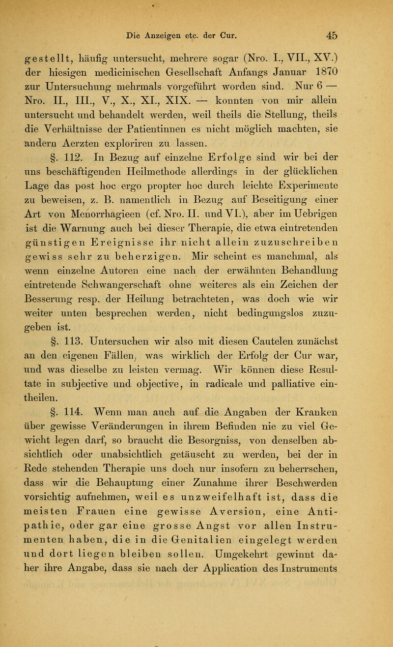 gestellt, häufig untersucht, mehrere sogar (Nro. I., VII., XV.) der hiesigen rnedicinischen Gesellschaft Anfangs Januar 1870 zur Untersuchung mehrmals vorgeführt worden sind. Nur 6 — Nro. II., III., V., X., XI., XIX. — konnten von mir allein untersucht und behandelt werden, weil theils die Stellung, theils die Verhältnisse der Patientinnen es nicht möglich machten, sie andern Aerzten exploriren zu lassen. §. 112. In Bezug auf einzelne Erfolge sind wir bei der uns beschäftigenden Heilmethode allerdings in der glücklichen Lage das post hoc ergo propter hoc durch leichte Experimente zu beweisen, z. B. namentlich in Bezug auf Beseitigung einer Art von Menorrhagieen (cf. Nro. II. und VI.), aber im Uebrigen ist die Warnung auch bei dieser Therapie, die etwa eintretenden günstigen Ereignisse ihr nicht allein zuzuschreiben gewiss sehr zu beherzigen. Mir scheint es manchmal, als wenn einzelne Autoren eine nach der erwähnten Behandlung eintretende Schwangerschaft ohne weiteres als ein Zeichen der Besserung resp. der Heilung betrachteten, was doch wie wir weiter unten besprechen werden, nicht bedingungslos zuzu- geben ist. §. 113. Untersuchen wir also mit diesen Cautelen zunächst an den eigenen Fällen, was wirklich der Erfolg der Cur war, und was dieselbe zu leisten vermag. Wir können diese Resul- tate in subjective und objective, in radicale und palliative ein- theilen. §. 114. Wenn man auch auf die Angaben der Kranken über gewisse Veränderungen in ihrem Befinden nie zu viel Ge- wicht legen darf, so braucht die Besorgniss, von denselben ab- sichtlich oder unabsichtlich getäuscht zu werden, bei der in Rede stehenden Therapie uns doch nur insofern zu beherrschen, dass wir die Behauptung einer Zunahme ihrer Beschwerden vorsichtig aufnehmen, weil es unzweifelhaft ist, dass die meisten Frauen eine gewisse Aversion, eine Anti- pathie, oder gar eine grosse Angst vor allen Instru- menten haben, die in die Genitalien eingelegt werden und dort liegen bleiben sollen. Umgekehrt gewinnt da- her ihre Angabe, dass sie nach der Application des Instruments