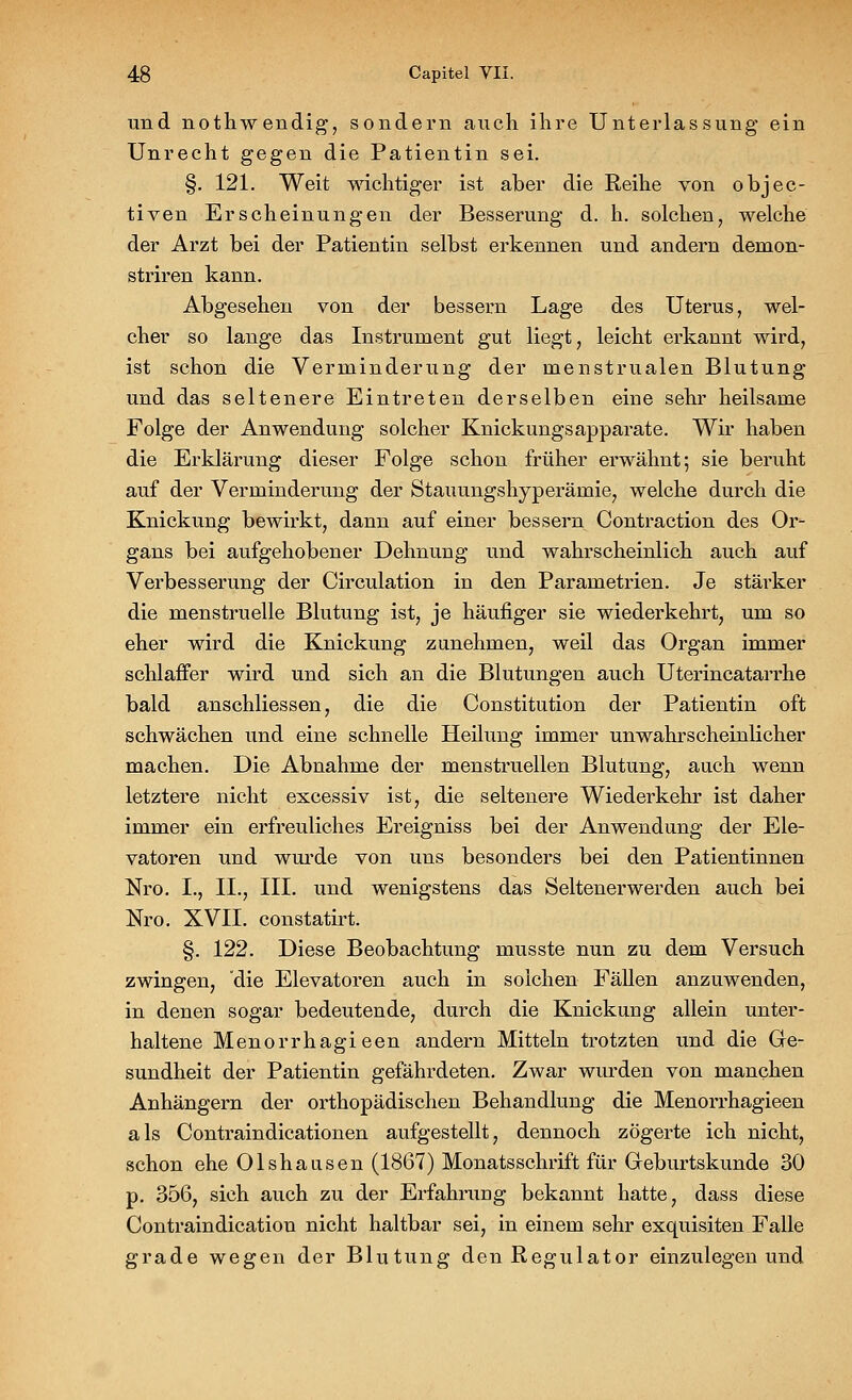 und nothwendig, sondern auch ihre Unterlassung* ein Unrecht gegen die Patientin sei. §. 121. Weit wichtiger ist aber die Reihe von objec- tiven Erscheinungen der Besserung d. h. solchen, welche der Arzt bei der Patientin selbst erkennen und andern demon- striren kann. Abgesehen von der bessern Lage des Uterus, wel- cher so lange das Instrument gut liegt, leicht erkannt wird, ist schon die Verminderung der menstrualen Blutung und das seltenere Eintreten derselben eine sehr heilsame Folge der Anwendung solcher Knickungsapparate. Wir haben die Erklärung dieser Folge schon früher erwähnt; sie beruht auf der Verminderung der Stauungshyperämie, welche durch die Knickung bewirkt, dann auf einer bessern Contraction des Or- gans bei aufgehobener Dehnung und wahrscheinlich auch auf Verbesserung der Circulation in den Parametrien. Je stärker die menstruelle Blutung ist, je häufiger sie wiederkehrt, um so eher wird die Knickung zunehmen, weil das Organ immer schlaffer wird und sich an die Blutungen auch Uterincatarrhe bald anschliessen, die die Constitution der Patientin oft schwächen und eine schnelle Heilung immer unwahrscheinlicher machen. Die Abnahme der menstruellen Blutung, auch wenn letztere nicht excessiv ist, die seltenere Wiederkehr ist daher immer ein erfreuliches Ereigniss bei der Anwendung der Ele- vatoren und wurde von uns besonders bei den Patientinnen Nro. I., IL, III. und wenigstens das Seltenerwerden auch bei Nro. XVII. constatirt. §. 122. Diese Beobachtung musste nun zu dem Versuch zwingen, die Elevatoren auch in solchen Fällen anzuwenden, in denen sogar bedeutende, durch die Knickung allein unter- haltene Menorrhagieen andern Mitteln trotzten und die Ge- sundheit der Patientin gefährdeten. Zwar wurden von manchen Anhängern der orthopädischen Behandlung die Menorrhagieen als Contraindicationen aufgestellt, dennoch zögerte ich nicht, schon ehe Olshausen (1867) Monatsschrift für Greburtskunde 30 p. 356, sich auch zu der Erfahrung bekannt hatte, dass diese Contraindication nicht haltbar sei, in einem sehr exquisiten Falle grade wegen der Blutung den Regulator einzulegen und