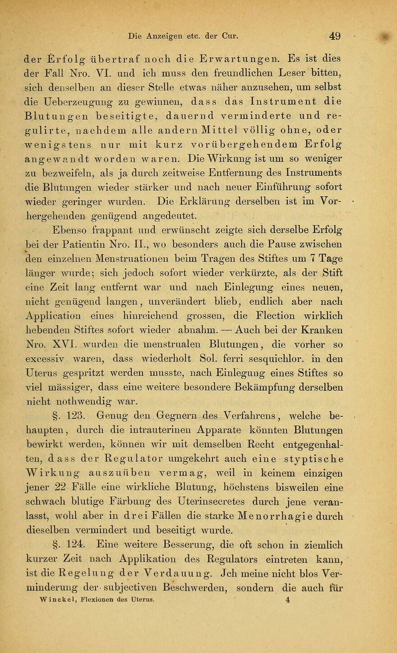 der Erfolg übertraf noch die Erwartungen. Es ist dies der Fall Nro. VI. und ich muss den freundlichen Leser bitten, sich denselben an dieser Stelle etwas näher anzusehen, um selbst die Ueberzeugung zu gewinnen, dass das Instrument die Blutungen beseitigte, dauernd verminderte und re- gulirte, nachdem alle andern Mittel völlig ohne, oder wenigstens nur mit kurz vorübergehendem Erfolg angewandt worden waren. Die Wirkung ist um so weniger zu bezweifeln, als ja durch zeitweise Entfernung des Instruments die Blutungen wieder stärker und nach neuer Einführung sofort wieder geringer wurden. Die Erklärung derselben ist im Vor- hergehenden genügend angedeutet. Ebenso frappant und erwünscht zeigte sich derselbe Erfolg bei der Patientin Nro. II., wo besonders auch die Pause zwischen den einzelnen Menstruationen beim Tragen des Stiftes um 7 Tage länger wurde; sich jedoch sofort wieder verkürzte, als der Stift eine Zeit lang entfernt war und nach Einlegung eines neuen, nicht genügend langen, unverändert blieb, endlich aber nach Application eines hinreichend grossen, die Flection wirklich hebenden Stiftes sofort wieder abnahm. — Auch bei der Kranken Nro. XVI. wurden die menstrualen Blutungen, die vorher so excessiv waren, dass wiederholt Sol. ferri sesquichlor. in den Uterus gespritzt werden musste, nach Einlegung eines Stiftes so viel massiger, dass eine weitere besondere Bekämpfung derselben nicht nothwendig war. §. 123. Genug den Gregnern des Verfahrens, welche be- haupten , durch die intrauterinen Apparate könnten Blutungen bewirkt werden, können wir mit demselben Recht entgegenhal- ten, dass der Regulator umgekehrt auch eine styptische Wirkung auszuüben vermag, weil in keinem einzigen jener 22 Fälle eine wirkliche Blutung, höchstens bisweilen eine schwach blutige Färbung des Uterinsecretes durch jene veran- lasst, wohl aber in drei Fällen die starke Menorrhagie durch dieselben vermindert und beseitigt wurde. §. 124. Eine weitere Besserung, die oft schon in ziemlich kurzer Zeit nach Applikation des Regulators eintreten kann, ist die R e g e 1 u n g der Verdauung. Jch meine nicht blos Ver- minderung der-subjectiven Beschwerden, sondern die auch für Winckel, Flexionen des Uterus. 4