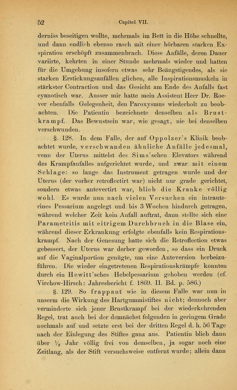 derniss beseitigen wollte, mehrmals im Bett in die Höhe schnellte, und dann endlich ebenso rasch mit einer hörbaren starken Ex- spiration erschöpft zusammenbrach. Diese Anfälle, deren Dauer variirte, kehrten in einer Stunde mehrmals wieder und hatten für die Umgebung insofern etwas sehr Beängstigendes, als sie starken Erstickungsanfällen glichen; alle Inspirationsmuskeln in stärkster Contraction und das Gesicht am Ende des Anfalls fast cyanotisch war. Ausser mir hatte mein Assistent Herr Dr. Roe- ver ebenfalls Gelegenheit, den Paroxysmus wiederholt zu beob- achten. Die Patientin bezeichnete denselben als Brust- krampf. Das Bewustsein war, wie gesagt, nie bei denselben verschwunden. §. 128. In dem Falle, der auf Oppolzer's Klinik beob- achtet wurde, verschwanden ähnliche Anfälle jedesmal, venn der Uterus mittelst des Sims'sehen Elevators während des Krampfanfalles aufgerichtet wurde, und zwar mit einem Schlage: so lange das Instrument getragen wurde und der Uterus (der vorher retroflectirt war) nicht nur grade gerichtet, sondern etwas antevertirt war, blieb die Kranke völlig wohl. Es wurde nun nach vielen Versuchen ein intraute- rines Pessarium angelegt und bis 3 Wochen hindurch getragen, während welcher Zeit kein Anfall auftrat, dann stellte sich eine Parametritis mit eitrigem Durchbrach in die Blase ein, während dieser Erkrankung erfolgte ebenfalls kein Respirations- krampf. Nach der Genesung hatte sich die Retroflection etwas gebessert, der Uterus war derber geworden, so dass ein Druck auf die Vaginalportion genügte, um eine Anteversion herbeizu- führen. Die wieder eingetretenen Respirationskrämpfe konnten durch ein Hewitt'sches Hebelpessarium gehoben werden (cf. Virchow-Hirsch: Jahresbericht f. 1869. IL Bd. p. 586.) §. 129. So frappant wie in diesem Falle war nun in unserm die Wirkung des Hartgummistiftes nicht; dennoch aber verminderte sich jener Brustkrampf bei der wiederkehrenden Regel, trat auch bei der demnächst folgenden in geringem Grade nochmals auf und setzte erst bei der dritten Regel d. h. 56 Tage nach der Einlegung des Stiftes ganz aus. Patientin blieb dann über % Jahr völlig frei von demselben, ja sogar noch eine Zeitlang, als der Stift versuchsweise entfernt wurde; allein dann