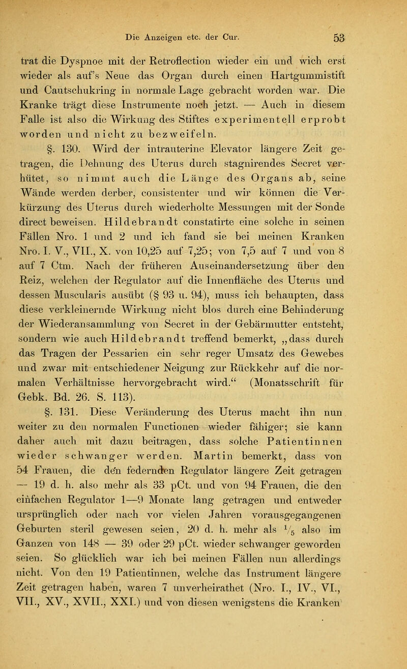 trat die Dyspnoe mit der Retroflection wieder ein und wich erst wieder als auf's Neue das Organ durch einen Hartgummistift und Cautschukring in normale Lage gebracht worden war. Die Kranke trägt diese Instrumente noch jetzt. — Auch in diesem Falle ist also die Wirkung des Stiftes experimentell erprobt worden und nicht zu bezweifeln. §. 130. Wird der intrauterine Elevator längere Zeit ge- tragen, die Dehnung des Uterus durch stagnirendes Secret ver- hütet, so nimmt auch die Länge des Organs ab, seine Wände werden derber, consistenter und wir können die Ver- kürzung des Uterus durch wiederholte Messungen mit der Sonde direct beweisen. Hildebrandt constatirte eine solche in seinen Fällen Nro. 1 und 2 und ich fand sie bei meinen Kranken Nro. I. V., VII., X. von 10,25 auf 7,25; von 7,5 auf 7 und von 8 auf 7 Ctm. Nach der früheren Auseinandersetzung über den Reiz, welchen der Regulator auf die Innenfläche des Uterus und dessen Muscularis ausübt (§ 93 u. 94), muss ich behaupten, dass diese verkleinernde Wirkung nicht blos durch eine Behinderung der Wiederansammlung von Secret in der Gebärmutter entsteht, sondern wie auch Hildebrandt treffend bemerkt, „dass durch das Tragen der Pessarien ein sehr reger Umsatz des Gewebes und zwar mit entschiedener Neigung zur Rückkehr auf die nor- malen Verhältnisse hervorgebracht wird. (Monatsschrift für Gebk. Bd. 26. S. 113). §. 131. Diese Veränderung des Uterus macht ihn nun weiter zu den normalen Functionen wieder fähiger; sie kann daher auch mit dazu beitragen, dass solche Patientinnen wieder schwanger werden. Martin bemerkt, dass von 54 Frauen, die de'n federnden Regulator längere Zeit getragen — 19 d. h. also mehr als 33 pCt. und von 94 Frauen, die den einfachen Regulator 1—9 Monate lang getragen und entweder ursprünglich oder nach vor vielen Jahren vorausgegangenen Geburten steril gewesen seien, 20 d. h. mehr als V5 also im Ganzen von 148 — 39 oder 29 pCt. wieder schwanger geworden seien. So glücklich war ich bei meinen Fällen nun allerdings nicht. Von den 19 Patientinnen, welche das Instrument längere Zeit getragen haben, waren 7 unverheirathet (Nro. L, IV., VI., VII., XV., XVII., XXI.) und von diesen wenigstens die Kranken