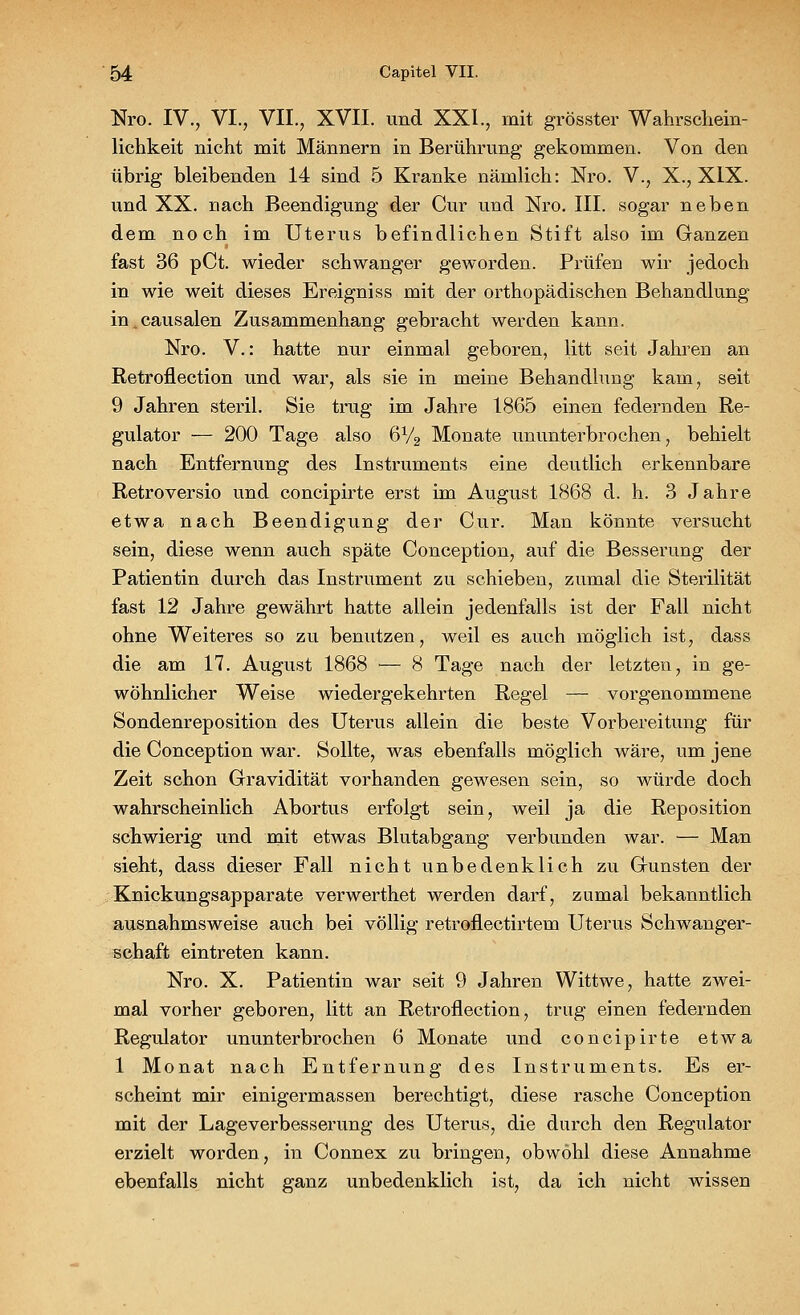 Nro. IV., VI., VII., XVII. und XXI., mit grösster Wahrschein- lichkeit nicht mit Männern in Berührung gekommen. Von den übrig bleibenden 14 sind 5 Kranke nämlich: Nro. V., X., XIX. und XX. nach Beendigung der Cur und Nro. III. sogar neben dem noch im Uterus befindlichen Stift also im Ganzen fast 36 pCt. wieder schwanger geworden. Prüfen wir jedoch in wie weit dieses Ereigniss mit der orthopädischen Behandlung in.causalen Zusammenhang gebracht werden kann. Nro. V.: hatte nur einmal geboren, litt seit Jahren an Retroflection und war, als sie in meine Behandlung kam, seit 9 Jahren steril. Sie trug im Jahre 1865 einen federnden Re- gulator — 200 Tage also 6V2 Monate ununterbrochen, behielt nach Entfernung des Instruments eine deutlich erkennbare Retroversio und concipirte erst im August 1868 d. h. 3 Jahre etwa nach Beendigung der Cur. Man könnte versucht sein, diese wenn auch späte Conception, auf die Besserung der Patientin durch das Instrument zu schieben, zumal die Sterilität fast 12 Jahre gewährt hatte allein jedenfalls ist der Fall nicht ohne Weiteres so zu benutzen, weil es auch möglich ist, dass die am 17. August 1868 — 8 Tage nach der letzten, in ge- wöhnlicher Weise wiedergekehrten Regel — vorgenommene Sondenreposition des Uterus allein die beste Vorbereitung für die Conception war. Sollte, was ebenfalls möglich wäre, um jene Zeit schon Gravidität vorhanden gewesen sein, so würde doch wahrscheinlich Abortus erfolgt sein, weil ja die Reposition schwierig und mit etwas Blutabgang verbunden war. — Man sieht, dass dieser Fall nicht unbedenklich zu Gunsten der Knickungsapparate verwerthet werden darf, zumal bekanntlich ausnahmsweise auch bei völlig retroflectirtem Uterus Schwanger- schaft eintreten kann. Nro. X. Patientin war seit 9 Jahren Wittwe, hatte zwei- mal vorher geboren, litt an Retroflection, trug einen federnden Regulator ununterbrochen 6 Monate und concipirte etwa 1 Monat nach Entfernung des Instruments. Es er- scheint mir einigermassen berechtigt, diese rasche Conception mit der Lageverbesserung des Uterus, die durch den Regulator erzielt worden, in Connex zu bringen, obwohl diese Annahme ebenfalls nicht ganz unbedenklich ist, da ich nicht wissen