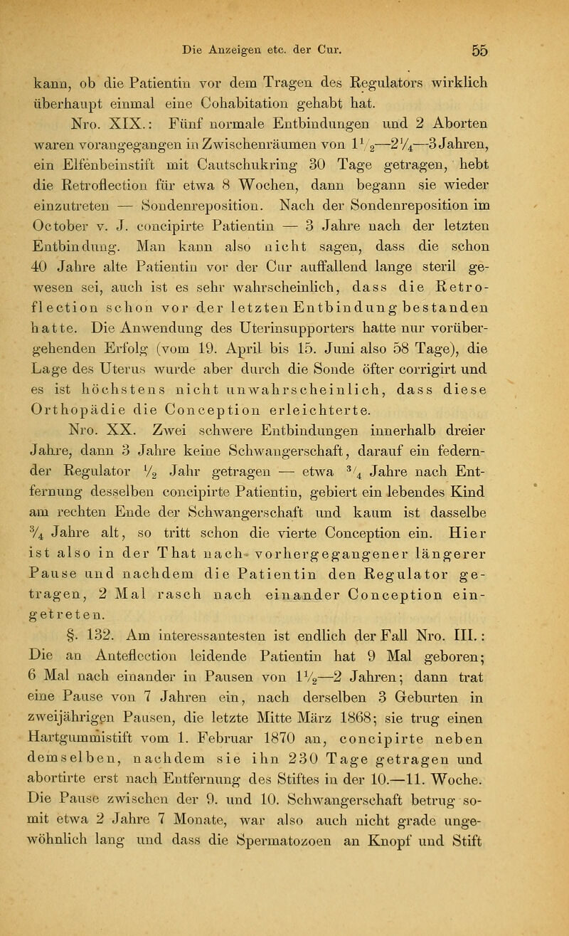 kann, ob die Patientin vor dem Tragen des Regulators wirklich überhaupt einmal eine Cohabitation gehabt hat. Nro. XIX.: Fünf normale Entbindungen und 2 Aborten waren vorangegangen in Zwischenräumen von IV2—2V4—3 Jahren, ein Elfenbeinstift mit Cautschukring 30 Tage getragen, hebt die Retroflection für etwa 8 Wochen, dann begann sie wieder einzutreten — Sondenreposition. Nach der Sondenreposition im Oc tober v. J. concipirte Patientin — 3 Jahre nach der letzten Entbindung. Man kann also nicht sagen, dass die schon 40 Jahre alte Patientin vor der Cur auffallend lange steril ge- wesen sei, auch ist es sehr wahrscheinlich, dass die Retro- flection schon vor der letzten Entbindung bestanden hatte. Die Anwendung des Uterinsupporters hatte nur vorüber- gehenden Erfolg (vom 19. April bis 15. Juni also 58 Tage), die Lage des Uterus wurde aber durch die Sonde öfter corrigirt und es ist höchstens nicht unwahrscheinlich, dass diese Orthopädie die Conception erleichterte. Nro. XX. Zwei schwere Entbindungen innerhalb dreier Jahre, dann 3 Jahre keine Schwangerschaft, darauf ein federn- der Regulator l/2 Jahr getragen — etwa 3/4 Jahre nach Ent- fernung desselben concipirte Patientin, gebiert ein lebendes Kind am rechten Ende der Schwangerschaft und kaum ist dasselbe 3/4 Jahre alt, so tritt schon die vierte Conception ein. Hier ist also in der That nach, vorhergegangener längerer Pause und nachdem die Patientin den Regulator ge- tragen, 2 Mal rasch nach einander Conception ein- getreten. §. 132. Am interessantesten ist endlich der Fall Nro. III.: Die an Anteflection leidende Patientin hat 9 Mal geboren; 6 Mal nach einander in Pausen von 1V2—2 Jahren; dann trat eine Pause von 7 Jahren ein, nach derselben 3 Geburten in zweijährigen Pausen, die letzte Mitte März 1868; sie trug einen Hartgummistift vom 1. Februar 1870 an, concipirte neben demselben, nachdem sie ihn 230 Tage getragen und abortirte erst nach Entfernung des Stiftes in der 10.—11. Woche. Die Pause zwischen der 9. und 10. Schwangerschaft betrug so- mit etwa 2 Jahre 7 Monate, war also auch nicht grade unge- wöhnlich lang und dass die Spermatozoen an Knopf und Stift