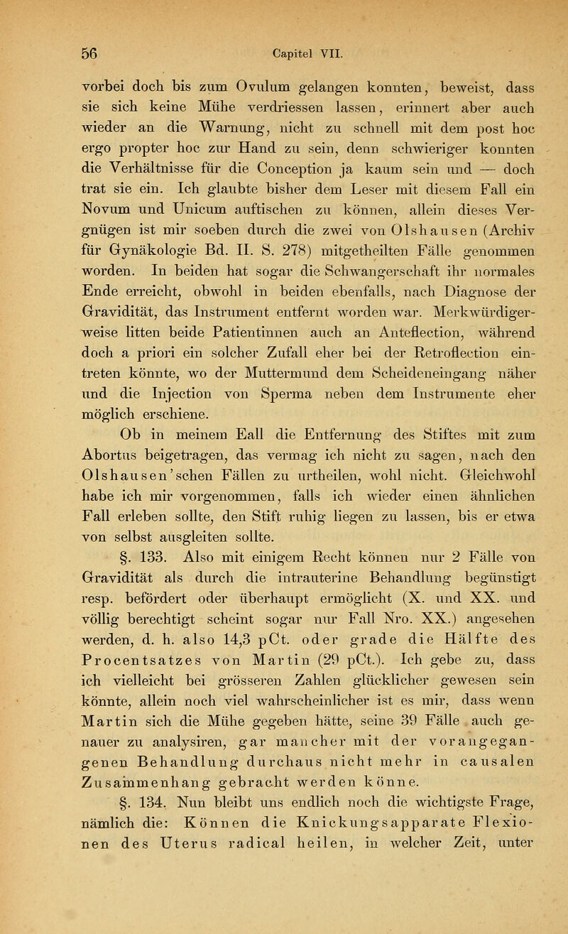 vorbei doch bis zum Ovulum gelangen konnten, beweist, dass sie sich keine Mühe verdriessen lassen, erinnert aber auch wieder an die Warnung, nicht zu schnell mit dem post hoc ergo propter hoc zur Hand zu sein, denn schwieriger konnten die Verhältnisse für die Conception ja kaum sein und — doch trat sie ein. Ich glaubte bisher dem Leser mit diesem Fall ein Novum und Unicum auftischen zu können, allein dieses Ver- gnügen ist mir soeben durch die zwei von Olshausen (Archiv für Gynäkologie Bd. II. S. 278) mitgetheilten Fälle genommen worden. In beiden hat sogar die Schwangerschaft ihr normales Ende erreicht, obwohl in beiden ebenfalls, nach Diagnose der Gravidität, das Instrument entfernt worden war. Merkwürdiger- weise litten beide Patientinnen auch an Anteflection, während doch a priori ein solcher Zufall eher bei der Retroflection ein- treten könnte, wo der Muttermund dem Scheideneingang näher und die Injection von Sperma neben dem Instrumente eher möglich erschiene. Ob in meinem Eall die Entfernung des Stiftes mit zum Abortus beigetragen, das vermag ich nicht zu sagen, nach den Olshausen'sehen Fällen zu urtheilen, wohl nicht. Gleichwohl habe ich mir vorgenommen, falls ich wieder einen ähnlichen Fall erleben sollte, den Stift ruhig liegen zu lassen, bis er etwa von selbst ausgleiten sollte. §. 133. Also mit einigem Recht können nur 2 Fälle von Gravidität als durch die intrauterine Behandlung begünstigt resp. befördert oder überhaupt ermöglicht (X. und XX. und völlig berechtigt scheint sogar nur Fall Nro. XX.) angesehen werden, d. h. also 14,3 pCt. oder grade die Hälfte des Procentsatzes von Martin (29 pCt.). Ich gebe zu, dass ich vielleicht bei grösseren Zahlen glücklicher gewesen sein könnte, allein noch viel wahrscheinlicher ist es mir, dass wenn Martin sich die Mühe gegeben hätte, seine 39 Fälle auch ge- nauer zu analysiren, gar mancher mit der vorangegan- genen Behandlung durchaus nicht mehr in causalen Zusammenhang gebracht werden könne. §. 134. Nun bleibt uns endlich noch die wichtigste Frage, nämlich die: Können die Knickungsapparate Flexio- nen des Uterus radical heilen, in welcher Zeit, unter