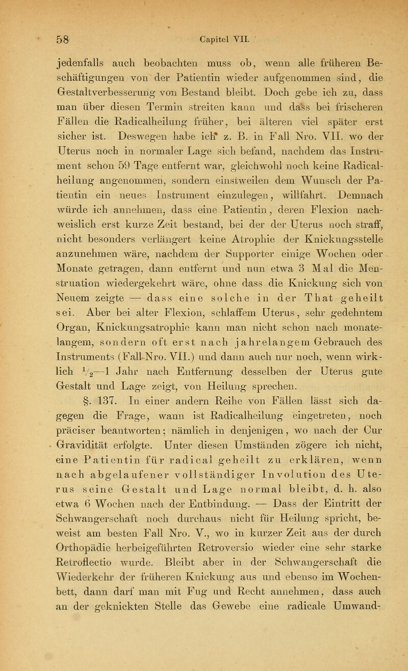 jedenfalls auch beobachten muss ob, wenn alle früheren Be- schäftigungen von der Patientin wieder aufgenommen sind, die Gestaltverbesserimg von Bestand bleibt. Doch gebe ich zu, dass man über diesen Termin streiten kann und dass bei frischeren Fällen die Radicalheilung früher, bei älteren viel später erst sicher ist. Deswegen habe ich* z. B. in Fall Nro. VII. wo der Uterus noch in normaler Lage sich befand, nachdem das Instru- ment schon 59 Tage entfernt war, gleichwohl noch keine Radical- heilung angenommen, sondern einstweilen dem Wunsch der Pa- tientin ein neues Instrument einzulegen, willfahrt. Demnach würde ich annehmen, dass eine Patientin, deren Flexion nach- weislich erst kurze Zeit bestand, bei der der Uterus noch straff, nicht besonders verlängert keine Atrophie der Knickungsstelle anzunehmen wäre, nachdem der Supporter einige Wochen oder Monate getragen, dann entfernt und nun etwa 3 Mal die Men- struation wiedergekehrt wäre, ohne dass die Knickung sich von Neuem zeigte — dass eine solche in der That geheilt sei. Aber bei alter Flexion, schlaffem Uterus, sehr gedehntem Organ, Knickungsatrophie kann man nicht schon nach monate- langem, sondern oft erst nach jahrelangem Gebrauch des Instruments (Fall Nro. VII.) und dann auch nur noch, wenn wirk- lich 1/2—1 Jahr nach Entfernung desselben der Uterus gute Gestalt und Lage zeigt, von Heilung sprechen. §. 137. In einer andern Reihe von Fällen lässt sich da- gegen die Frage, wann ist Radicalheilung eingetreten, noch präciser beantworten-, nämlich in denjenigen, wo nach der Cur Gravidität erfolgte. Unter diesen Umständen zögere ich nicht, eine Patientin für radical geheilt zu erklären, wenn nach abgelaufener vollständiger Involution des Ute- rus seine Gestalt und Lage normal bleibt, d. h. also etwa 6 Wochen nach der Entbindung. — Dass der Eintritt der Schwangerschaft noch durchaus nicht für Heilung spricht, be- weist am besten Fall Nro. V., wo in kurzer Zeit aus der durch Orthopädie herbeigeführten Retroversio wieder eine sehr starke Retrofiectio wurde. Bleibt aber in der Schwangerschaft die Wiederkehr der früheren Knickung aus und ebenso im Wochen- bett, dann darf man mit Fug und Recht annehmen, dass auch an der geknickten Stelle das Gewebe eine radicale Umwand-