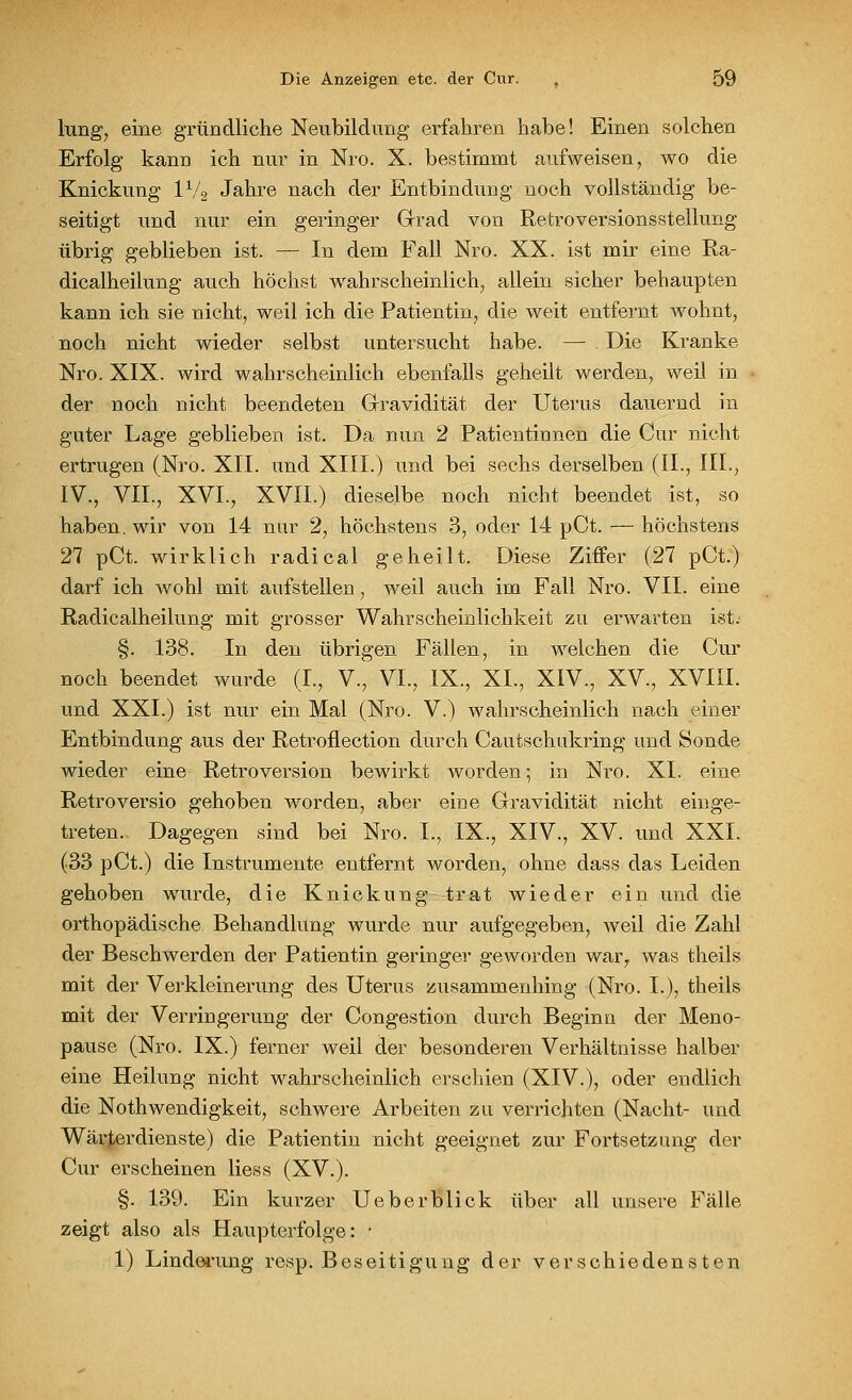 hing, eine gründliche Neubildung erfahren habe! Einen solchen Erfolg kann ich nur in Nro. X. bestimmt aufweisen, wo die Knickung 1V2 Jahre nach der Entbindung noch vollständig be- seitigt und nur ein geringer Grad von Retroversionsstellung übrig geblieben ist. — In dem Fall Nro. XX. ist mir eine Ra- dicalheilung auch höchst wahrscheinlich, allein sicher behaupten kann ich sie nicht, weil ich die Patientin, die weit entfernt AYohnt, noch nicht wieder selbst untersucht habe. — Die Kranke Nro. XIX. wird wahrscheinlich ebenfalls geheilt werden, weil in der noch nicht beendeten Gravidität der Uterus dauernd in guter Lage geblieben ist. Da nun 2 Patientinnen die Cur nicht ertrugen (Nro. XII. und XIII.) und bei sechs derselben (IL, III., IV., VII., XVI., XVII.) dieselbe noch nicht beendet ist, so haben, wir von 14 nur 2, höchstens 3, oder 14 pCt. — höchstens 27 pCt. wirklich radical geheilt. Diese Ziffer (27 pCt.) darf ich wohl mit aufstellen, weil auch im Fall Nro. VII. eine Radicalheilung mit grosser Wahrscheinlichkeit zu erwarten ist. §. 138. In den übrigen Fällen, in welchen die Cur noch beendet wurde (L, V., VI., IX., XL, XIV., XV., XVIII. und XXI.) ist nur ein Mal (Nro. V.) wahrscheinlich nach einer Entbindung aus der Retroflection durch Cautschukring und Sonde wieder eine Retroversion bewirkt worden; in Nro. XL eine Retroversio gehoben worden, aber eine Gravidität nicht einge- treten. Dagegen sind bei Nro. L, IX., XIV., XV. und XXL (33 pCt.) die Instrumente entfernt worden, ohne dass das Leiden gehoben wurde, die Knickung trat wieder ein und die orthopädische Behandlung wurde nur aufgegeben, weil die Zahl der Beschwerden der Patientin geringer geworden warr was theils mit der Verkleinerung des Uterus zusammenhing (Nro. L), theils mit der Verringerung der Congestion durch Beginn der Meno- pause (Nro. IX.) ferner weil der besonderen Verhältnisse halber eine Heilung nicht wahrscheinlich erschien (XIV.), oder endlich die Notwendigkeit, schwere Arbeiten zu verrichten (Nacht- und Wärterdienste) die Patientin nicht geeignet zur Fortsetzung der Cur erscheinen Hess (XV.). §. 139. Ein kurzer Ueberblick über all unsere Fälle zeigt also als Haupterfolge: ■ 1) Linderung resp. Beseitigung der verschiedensten