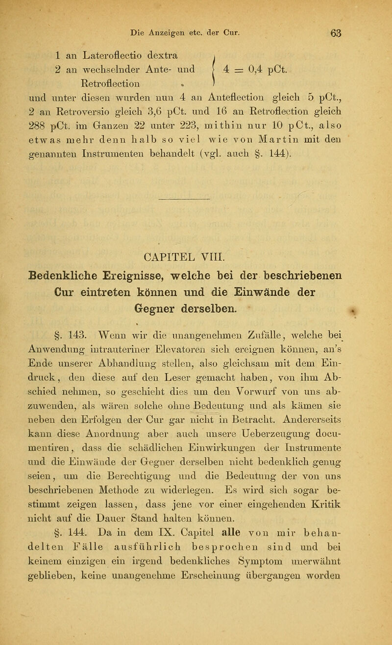 1 an Lateroflectio dextra i 2 an wechselnder Ante- und [ 4 = 0,4 pCt. Retroflection . ) und unter diesen wurden nun 4 an Anteflection gleich 5 pCt., 2 an Retroversio gleich 3,6 pCt. und 16 an Retroflection gleich 288 pCt. im Ganzen 22 unter 223, mithin nur 10 pCt.; also etwas mehr denn halb so viel wie von Martin mit den genannten Instrumenten behandelt (vgl. auch §. 144). CAPITEL VIII. Bedenkliche Ereignisse, welche bei der beschriebenen Cur eintreten können und die Einwände der Gegner derselben. §. 143. Wenn wir die unangenehmen Zufälle, welche bei Anwendung intrauteriner Elevatoren sich ereignen können, an's Ende unserer Abhandlung stellen, also gleichsam mit dem Ein- druck, den diese auf den Leser gemacht haben, von ihm Ab- schied nehmen, so geschieht dies um den Vorwurf von uns ab- zuwenden, als wären solche ohne Bedeutung und als kämen sie neben den Erfolgen der Cur gar nicht in Betracht. Andererseits kann diese Anordnung aber auch unsere Ueberzeugung docu- mentiren, dass die schädlichen Einwirkungen der Instrumente und die Einwände der Gegner derselben nicht bedenklich genug seien, um die Berechtigung und die Bedeutung der von uns beschriebenen Methode zu widerlegen. Es wird sich sogar be- stimmt zeigen lassen, dass jene vor einer eingehenden Kritik nicht auf die Dauer Stand halten können. §. 144. Da in dem IX. Capitel alle von mir behan- delten Fälle ausführlich besprochen sind und bei keinem einzigen ein irgend bedenkliches Symptom unerwähnt geblieben, keine unangenehme Erscheinung übergangen worden