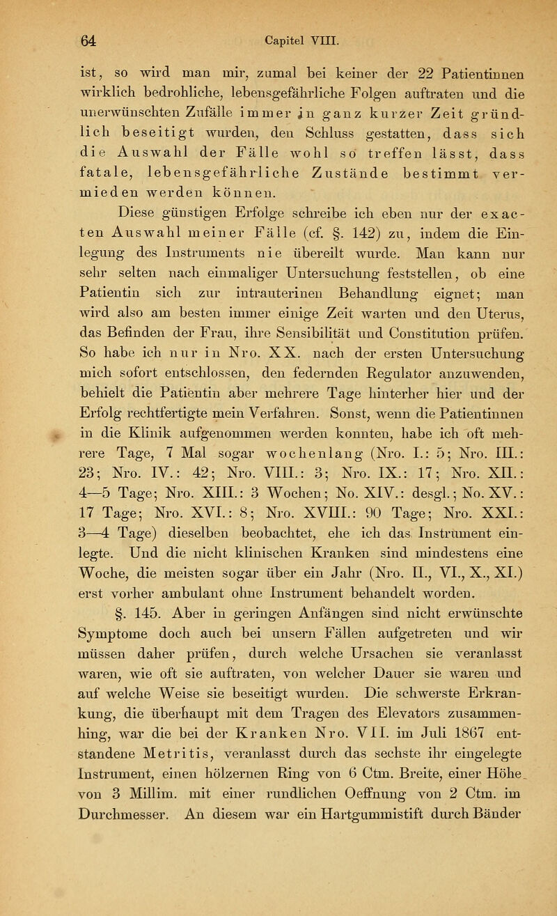 ist, so wird man mir, zumal bei keiner der 22 Patientinnen wirklich bedrohliche, lebensgefährliche Folgen auftraten und die unerwünschten Zufälle immer in ganz kurzer Zeit gründ- lich beseitigt wurden, den Schluss gestatten, dass sich die Auswahl der Fälle wohl so treffen lässt, dass fatale, lebensgefährliche Zustände bestimmt ver- mieden werden können. Diese günstigen Erfolge schreibe ich eben nur der exac- ten Auswahl meiner Fälle (cf. §. 142) zu, indem die Ein- legung des Instruments nie übereilt wurde. Man kann nur sehr selten nach einmaliger Untersuchung feststellen, ob eine Patientin sich zur intrauterinen Behandlung eignet; man wird also am besten immer einige Zeit warten und den Uterus, das Befinden der Frau, ihre Sensibilität und Constitution prüfen. So habe ich nur in Nro. XX. nach der ersten Untersuchung mich sofort entschlossen, den federnden Regulator anzuwenden, behielt die Patientin aber mehrere Tage hinterher hier und der Erfolg rechtfertigte mein Verfahren. Sonst, wenn die Patientinnen in die Klinik aufgenommen werden konnten, habe ich oft meh- rere Tage, 7 Mal sogar wochenlang (Nro. I.: 5; Nro. III. 23; Nro. IV.: 42; Nro. VIII.: 3; Nro. IX.: 17; Nro. XII. 4—5 Tage; Nro. XIII.: 3 Wochen; No. XIV.: desgl.; No. XV. 17 Tage; Nro. XVI.: 8; Nro. XVIII.: 90 Tage; Nro. XXI. 3—4 Tage) dieselben beobachtet, ehe ich das Instrument ein- legte. Und die nicht klinischen Kranken sind mindestens eine Woche, die meisten sogar über ein Jahr (Nro. II., VI., X., XI.) erst vorher ambulant ohne Instrument behandelt worden. §. 145. Aber in geringen Anfängen sind nicht erwünschte Symptome doch auch bei unsern Fällen aufgetreten und wir müssen daher prüfen, durch welche Ursachen sie veranlasst waren, wie oft sie auftraten, von welcher Dauer sie waren und auf welche Weise sie beseitigt wurden. Die schwerste Erkran- kung, die überhaupt mit dem Tragen des Elevators zusammen- hing, war die bei der Kranken Nro. VII. im Juli 1867 ent- standene Metritis, veranlasst durch das sechste ihr eingelegte Instrument, einen hölzernen Ring von 6 Ctm. Breite, einer Höhe von 3 Millim. mit einer rundlichen Oeffnung von 2 Ctm. im Durchmesser. An diesem war ein Hartgummistift durch Bänder