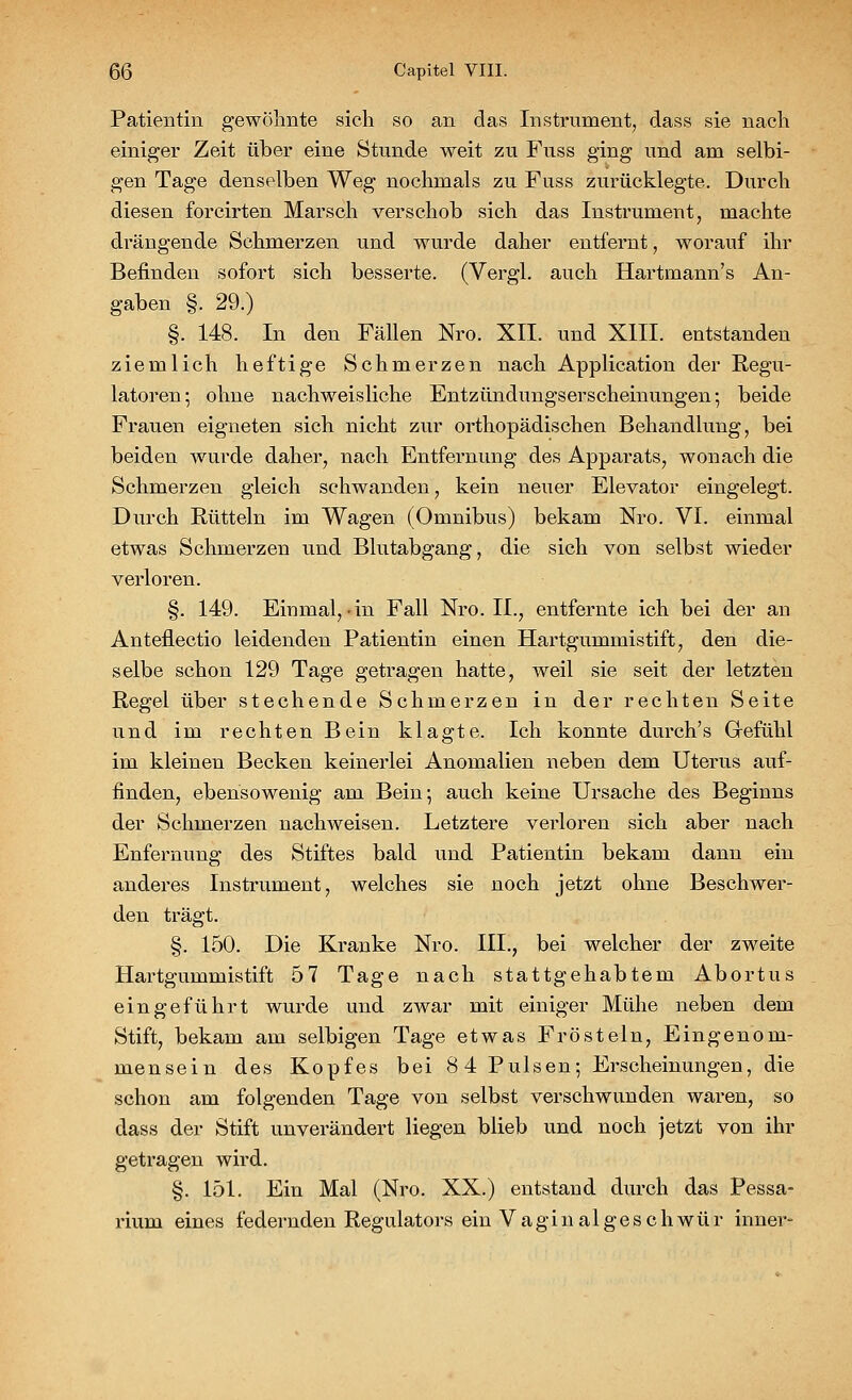 Patientin gewöhnte sieh so an das Instrument, dass sie nach einiger Zeit über eine Stunde weit zu Fuss ging und am selbi- gen Tage denselben Weg nochmals zu Fuss zurücklegte. Durch diesen forcirten Marsch verschob sich das Instrument, machte drängende Schmerzen und wurde daher entfernt, worauf ihr Befinden sofort sich besserte. (Vergl. auch Hartmann's An- gaben §. 29.) §. 148. In den Fällen Nro. XII. und XIII. entstanden ziemlich heftige Schmerzen nach Application der Regu- latoren; ohne nachweisliche Entzündungserscheinungen-, beide Frauen eigneten sich nicht zur orthopädischen Behandlung, bei beiden wurde daher, nach Entfernung des Apparats, wonach die Schmerzen gleich schwanden, kein neuer Elevator eingelegt. Durch Rütteln im Wagen (Omnibus) bekam Nro. VI. einmal etwas Schmerzen und Blutabgang, die sich von selbst wieder verloren. §. 149. Einmal,-in Fall Nro. II., entfernte ich bei der an Anteflectio leidenden Patientin einen Hartgummistift, den die- selbe schon 129 Tage getragen hatte, weil sie seit der letzten Regel über stechende Schmerzen in der rechten Seite und im rechten Bein klagte. Ich konnte durch's Gefühl im kleinen Becken keinerlei Anomalien neben dem Uterus auf- finden, ebensowenig am Bein; auch keine Ursache des Beginns der Schmerzen nachweisen. Letztere verloren sich aber nach Entfernung des Stiftes bald und Patientin bekam dann ein anderes Instrument, welches sie noch jetzt ohne Beschwer- den trägt. §. 150. Die Kranke Nro. III., bei welcher der zweite Hartgummistift 57 Tage nach stattgehabtem Abortus eingeführt wurde und zwar mit einiger Mühe neben dem Stift, bekam am selbigen Tage etwas Frösteln, Eingenom- mensein des Kopfes bei 8 4 Pulsen; Erscheinungen, die schon am folgenden Tage von selbst verschwunden waren, so dass der Stift unverändert liegen blieb und noch jetzt von ihr getragen wird. §. 151. Ein Mal (Nro. XX.) entstand durch das Pessa- riuni eines federnden Regulators ein Vaginalgeschwür inner-