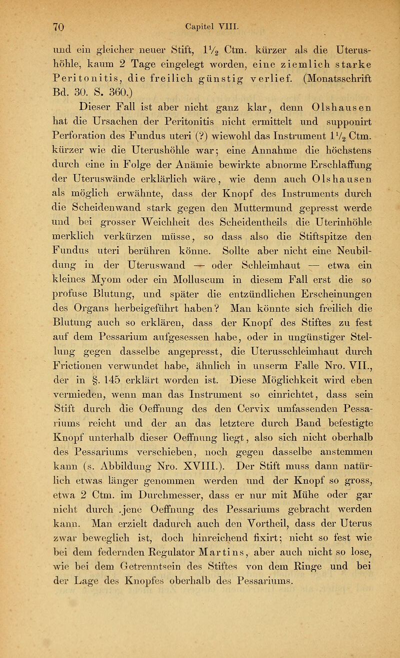 und ein gleicher neuer Stift, 1V2 Ctm. kürzer als die Uterus- höhle, kaum 2 Tage eingelegt worden, eine ziemlich starke Peritonitis, die freilich günstig verlief. (Monatsschrift Bd. 30. S. 360.) Dieser Fall ist aber nicht ganz klar, denn Olshausen hat die Ursachen der Peritonitis nicht ermittelt und supponirt Perforation des Fundus uteri (?) wiewohl das Instrument 1V2 Ctm. kürzer wie die Uterushöhle war; eine Annahme die höchstens durch eine in Folge der Anämie bewirkte abnorme Erschlaffung der Uterus wände erklärlich wäre, Avie denn auch Olshausen als möglich erwähnte, dass der Knopf des Instruments durch die Scheidenwand stark gegen den Muttermund gepresst werde und bei grosser Weichheit des Scheidentheils die Uterinhöhle merklich verkürzen müsse, so dass also die Stiftspitze den Fundus uteri berühren könne. Sollte aber nicht eine Neubil- dung in der Uteruswand — oder Schleimhaut — etwa ein kleines Myom oder ein Molluscum in diesem Fall erst die so profuse Blutung, und später die entzündlichen Erscheinungen des Organs herbeigeführt haben? Man könnte sich freilich die Blutung auch so erklären, dass der Knopf des Stiftes zu fest auf dem Pessarium aufgesessen habe, oder in ungünstiger Stel- lung gegen dasselbe angepresst, die Uterusschleimhaut durch Frictionen verwundet habe, ähnlich in unserm Falle Nro. VII., der in §. 145 erklärt worden ist. Diese Möglichkeit wird eben vermieden, wenn man das Instrument so einrichtet, dass sein Stift durch die Oeffnung des den Cervix umfassenden Pessa- riums reicht und der an das letztere durch Band befestigte Knopf unterhalb dieser Oeffnung liegt, also sich nicht oberhalb des Pessariums verschieben, noch gegen dasselbe anstemmen kann (s. Abbildung Nro. XVIII.). Der Stift muss dann natür- lich etwas länger genommen werden und der Knopf so gross, etwa 2 Ctm. im Durchmesser, dass er nur mit Mühe oder gar nicht durch .jene Oeffnung des Pessariums gebracht werden kann. Man erzielt dadurch auch den Vortheil, dass der Uterus zwar beweglich ist, doch hinreichend fixirt; nicht so fest wie bei dem federnden Regulator Martins, aber auch nicht so lose, wie bei dem Getrenntsein des Stiftes von dem Ringe und bei der Lage des Knopfes oberhalb des Pessariums.