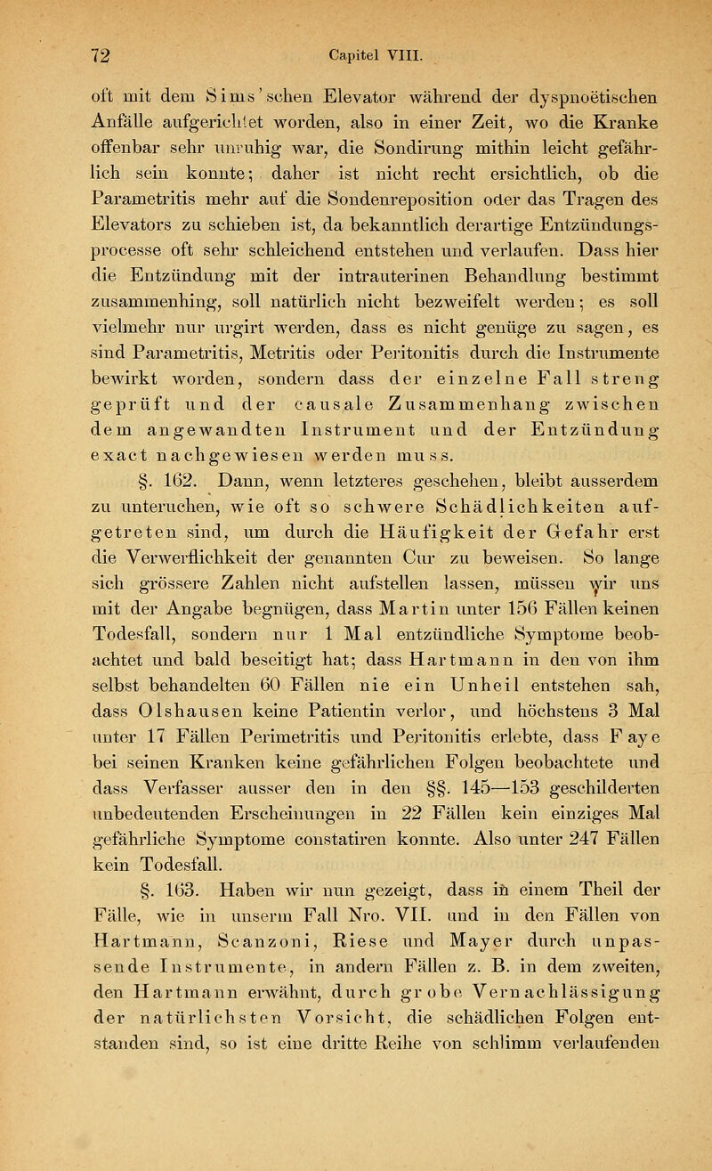 oft mit dem Sims'sehen Elevator während der dyspnoetischen Anfälle aufgerichtet worden, also in einer Zeit, wo die Kranke offenbar sehr unruhig war, die Sondirung mithin leicht gefähr- lich sein konnte; daher ist nicht recht ersichtlich, ob die Parametritis mehr auf die Sondenreposition oder das Tragen des Elevators zu schieben ist, da bekanntlich derartige Entzündungs- processe oft sehr schleichend entstehen und verlaufen. Dass hier die Entzündung mit der intrauterinen Behandlung bestimmt zusammenhing, soll natürlich nicht bezweifelt werden; es soll vielmehr nur urgirt werden, dass es nicht genüge zu sagen, es sind Parametritis, Metritis oder Peritonitis durch die Instrumente bewirkt worden, sondern dass der einzelne Fall streng geprüft und der causale Zusammenhang zwischen dem angewandten Instrument und der Entzündung exaet nachgewiesen werden muss. §. 162. Dann, wenn letzteres geschehen, bleibt ausserdem zu unteruchen, wie oft so schwere Schädlichkeiten auf- getreten sind, um durch die Häufigkeit der Gefahr erst die Verwerflichkeit der genannten Cur zu beweisen. So lange sich grössere Zahlen nicht aufstellen lassen, müssen wir uns mit der Angabe begnügen, dass Martin unter 156 Fällen keinen Todesfall, sondern nur 1 Mal entzündliche Symptome beob- achtet und bald beseitigt hat; dass Hartmann in den von ihm selbst behandelten 60 Fällen nie ein Unheil entstehen sah, dass Olshausen keine Patientin verlor, und höchstens 3 Mal unter 17 Fällen Perimetritis und Peritonitis erlebte, dass Faye bei seinen Kranken keine gefährlichen Folgen beobachtete und dass Verfasser ausser den in den §§. 145—153 geschilderten unbedeutenden Erscheinungen in 22 Fällen kein einziges Mal gefährliche Symptome constatiren konnte. Also unter 247 Fällen kein Todesfall. §. 163. Haben wir nun gezeigt, dass in einem Theil der Fälle, wie in unser in Fall Nro. VII. und in den Fällen von Hartmann, Scanzoni, Riese und Mayer durch unpas- sende Instrumente, in andern Fällen z. B. in dem zweiten, den Hartmann erwähnt, durch grobe Vernachlässigung der natürlichsten Vorsicht, die schädlichen Folgen ent- standen sind, so ist eine dritte Reihe von schlimm verlaufenden