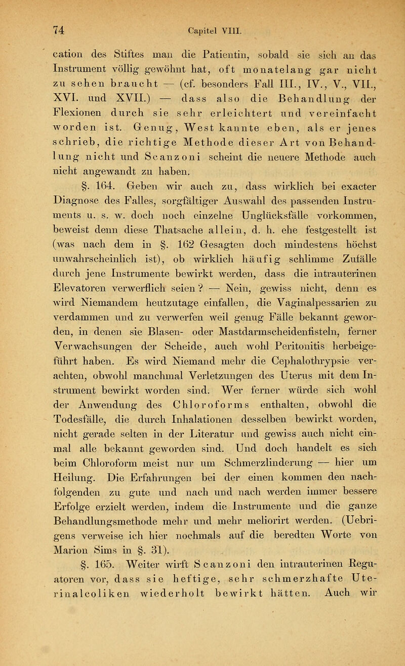 cation des Stiftes inan die Patientin, sobald sie sich an das Instrument völlig gewöhnt hat, oft monatelang gar nicht zu sehen braucht — (cf. besonders Fall III., IV., V., VII., XVI. und XVII.) — dass also die Behandlung der Flexionen durch sie sehr erleichtert und vereinfacht worden ist. Genug, West kannte eben, als er jenes schrieb, die richtige Methode dieser Art von Behand- lung nicht und Scanzoni scheint die neuere Methode auch nicht angewandt zu haben. §. 164. Geben wir auch zu, dass wirklich bei exacter Diagnose des Falles, sorgfältiger Auswahl des passenden Instru- ments u. s. w. doch noch einzelne Unglücksfälle vorkommen, beweist denn diese Thatsache allein, d. h. ehe festgestellt ist (was nach dem in §. 162 Gesagten doch mindestens höchst unwahrscheinlich ist), ob wirklich häufig schlimme Zufälle durch jene Instrumente bewirkt werden, dass die intrauterinen Elevatoren verwerflich seien ? — Nein, gewiss nicht, denn es wird Niemandem heutzutage einfallen, die Vaginalpessarien zu verdammen und zu verwerfen weil genug Fälle bekannt gewor- den, in denen sie Blasen- oder Mastdarmscheidenfisteln, ferner Verwachsungen der Scheide, auch wohl Peritonitis herbeige- führt haben. Es wird Niemand mehr die Cephalothrypsie ver- achten, obwohl manchmal Verletzungen des Uterus mit dem In- strument bewirkt worden sind. Wer ferner würde sich wohl der Anwendung des Chloroforms enthalten, obwohl die Todesfälle, die durch Inhalationen desselben bewirkt worden, nicht gerade selten in der Literatur und gewiss auch nicht ein- mal alle bekannt geworden sind. Und doch handelt es sich beim Chloroform meist nur um Schmerzlinderung — hier um Heilung. Die Erfahrungen bei der einen kommen den nach- folgenden zu gute und nach und nach werden immer bessere Erfolge erzielt werden, indem die Instrumente und die ganze Behandlungsmethode mehr und mehr meliorirt werden. (Uebri- gens verweise ich hier nochmals auf die beredten Worte von Marion Sims in §. 31). §. 165. Weiter wirft Scanzoni den intrauterinen Regu- atoren vor, dass sie heftige, sehr schmerzhafte Ute- rinalcoliken wiederholt bewirkt hätten. Auch wir