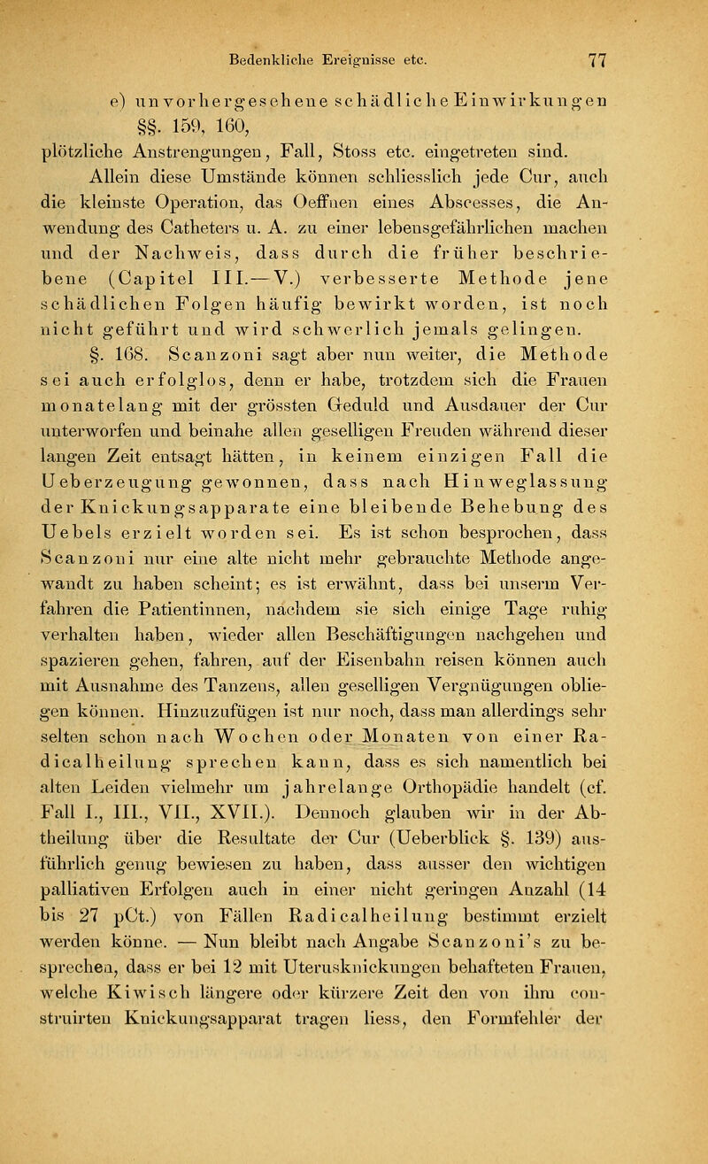 e) unvorhergesehene schädliche Einwirkungen §§. 159, 160, plötzliche Anstrengungen, Fall, Stoss etc. eingetreten sind. Allein diese Umstände können schliesslich jede Cur, auch die kleinste Operation, das Oeffuen eines Abscesses, die An- wendung des Catheters u. A. zu einer lebensgefährlichen machen und der Nachweis, dass durch die früher beschrie- bene (Capitel III. — V.) verbesserte Methode jene schädlichen Folgen häufig bewirkt worden, ist noch nicht geführt und wird schwerlich jemals gelingen. §. 168. Scanzoni sagt aber nun weiter, die Methode sei auch erfolglos, denn er habe, trotzdem sich die Frauen monatelang mit der grössten Geduld und Ausdauer der Cur unterworfen und beinahe allen geselligen Freuden während dieser langen Zeit entsagt hätten, in keinem einzigen Fall die Ueberzeugung gewonnen, dass nach Hin weglassung der Knickungsapparate eine bleibende Behebung des Uebels erzielt worden sei. Es ist schon besprochen, dass Scanzoni nur eine alte nicht mehr gebrauchte Methode ange- wandt zu haben scheint; es ist erwähnt, dass bei unserm Ver- fahren die Patientinnen, nachdem sie sich einige Tage ruhig verhalten haben, wieder allen Beschäftigungen nachgehen und spazieren gehen, fahren, auf der Eisenbahn reisen können auch mit Ausnahme des Tanzens, allen geselligen Vergnügungen oblie- gen können. Hinzuzufügen ist nur noch, dass man allerdings sehr selten schon nach Wochen oder Monaten von einer Ra- dicalheilung sprechen kann, dass es sich namentlich bei alten Leiden vielmehr um jahrelange Orthopädie handelt (cf. Fall L, HL, VII., XVIL). ' Dennoch glauben wir in der Ab- theilung über die Resultate der Cur (Ueberblick §. 139) aus- führlich genug bewiesen zu haben, dass ausser den wichtigen palliativen Erfolgen auch in einer nicht geringen Anzahl (14 bis 21 pCt.) von Fällen Radicalheilung bestimmt erzielt werden könne. —Nun bleibt nach Angabe Scanzoni's zu be- sprechen, dass er bei 12 mit Uterusknickungen behafteten Frauen, welche Kiwi seh längere oder kürzere Zeit den von ihm con- struirten Knickungsapparat tragen Hess, den Formfehler der