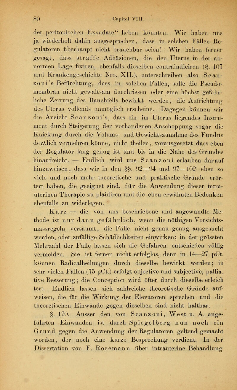 der peritonischen Exsudate hoben könnten. Wir haben uns ja wiederholt dahin ausgesprochen, dass in solchen Fällen Re- gulatoren überhaupt nicht brauchbar seien! Wir haben ferner gesagt, dass straffe Adhäsionen, die den Uterus in der ab- normen Lage fixiren, ebenfalls dieselben contraindiciren (§. 107 und Krankengeschichte Nro. XU.), unterschreiben also Scan- zoni's Befürchtung, dass in solchen Fällen, solle die Pseudo- membran nicht gewaltsam durchrissen oder eine höchst gefähr- liche Zerrung des Bauchfells bewirkt werden , die Aufrichtung des Uterus vollends unmöglich erscheine. Dagegen können wir die Ansicht Scanzoni's, dass ein im Uterus liegendes Instru- ment durch Steigerung der vorhandenen Anschoppung sogar die Knickung durch die Volums- und Gewichtszunahme des Fundus deutlich vermehren könne, nicht theilen, vorausgesetzt dass eben der Regulator lang genug ist und bis in die Nähe des Grundes hinaufreicht. — Endlich wird uns Scanzoni erlauben dara^^f hinzuweisen, dass wir in den §§. 92—94 und 97—102 eben so viele und noch mehr theoretische und praktische Gründe erör- tert haben, die geeignet sind, für die Anwendung dieser intra- uterinen Therapie zu plaidiren und die eben erwähnten Bedenken ebenfalls zu widerlegen. Kurz — die von uns beschriebene und angewandte Me- thode ist nur dann gefährlich, wenn die nöthigen Vorsichts- massregeln versäumt, die Fälle nicht genau genug ausgesucht werden, oder zufällige Schädlichkeiten einwirken; in der grössten Mehrzahl der Fälle lassen sich die Gefahren entschieden völlig vermeiden. Sie ist ferner nicht erfolglos, denn in 14—27 pCt. können Radicalheilungen durch dieselbe bewirkt werden; in sehr vielen Fällen (75 pCt.) erfolgt objective und subjective, pallia. tive Besserung; die Conception wird öfter durch dieselbe erleich tert. Endlich lassen sich zahlreiche theoretische Gründe auf- weisen, die für die Wirkung der Elevatoren sprechen und die theoretischen Einwände gegen dieselben sind nicht haltbar. §. 170. Ausser den von Scanzoni, West u. A. ange- führten Einwänden ist durch Spiegelberg nun noch ein Grund gegen die Anwendung der Regulatoren geltend gemacht worden, der noch eine kurze Besprechung verdient. In der Dissertation von F. Rosemann über intrauterine Behandlung