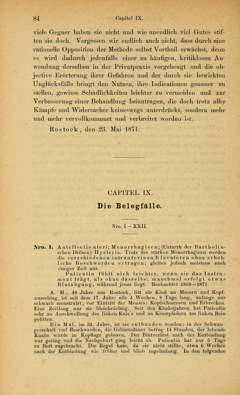 viele Gegner haben sie nicht und wie unendlich viel Gutes stif- ten sie doch. Vergessen wir endlich auch nicht, dass durch eine rationelle Opposition der Methode selbst Vortheil erwächst, denn es wird dadurch jedenfalls einer zu häufigen, kritiklosen An- wendung derselben in der Privatpraxis vorgebeugt und die ob- jective Erörterung ihrer Gefahren und der durch sie bewirkten Unglücksfälle bringt den Nutzen, ihre Indicationen genauer zu stellen, gewisse Schädlichkeiten leichter zu vermeiden und zur Verbesserung einer Behandlung beizutragen, die doch trotz aller Kämpfe und Widersacher keineswegs unterdrückt, sondern mehr und mehr vervollkommnet und verbreitet worden ist. Rostock, den 23. Mai 1871. CAPITEL IX. Die Belegfälle. Nro. I —XXII. .Nro. I. Anteflectio uteri; Menorrliagieen; (Catarrh der Bartholin- schen Drüsen) Hysterie. Trotz der starken Menorrhagieen werden die verschiedenen intraute rinen E levatoren ohne erheb- liche Beschwerden ertragen; gleiten jedoch meistens nach einiger Zeit aus. Patientin fühlt sich leichter, wenn sie das Instru- ment trägt, als ohne dasselbe; manchmal erfolgt etwas Blutabgang, während jenes liegt. Beobachtet 1868—1871. A. M., 48 Jahre aus Kostock, litt als Kind an Masern und Kopf- ausschlag, ist seit dem 17. Jahre alle 4 Wochen, 8 Tage lang, anfangs nur schwach menstruirt; vor Eintritt der Menses: Kopfschmerzen und Erbrechen. Eine Zeitlang war sie bleichsüchtig. Seit den Kinderjahren hat Patientin sehr an Anschwellung des linken Knie's und an Krampfadern am linken Bein gelitten. Ein Mal, im 31. Jahre, ist sie entbunden worden: in der Schwan- gerschaft viel Beschwerden, die Geburtsdauer betrug 14 Stunden, der lebende Knabe wurde in Kopflage geboren. Der Blutverlust nach der Entbindung war gering und die Nachgeburt ging leicht ab. Patientin hat nur 5 Tage zu Bett zugebracht. Die Kegel kam, da sie nicht stillte, etwa 6 Wochen nach der Entbindung wie früher und blieb regelmässig. In den folgenden