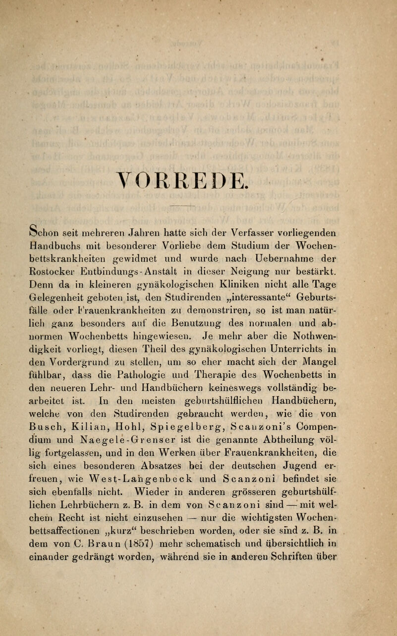 YORREDR l^chon seit mehreren Jahren hatte sich der Verfasser vorHegenden Handbuchs mit besonderer Vorliebe dem Studium der Wochen- bettskrankheiten gewidmet und wurde nach Uebernahme der Rostocker Entbindungs-Anstalt in dieser Neigung nur bestärkt. Denn da in kleineren gynäkologischen Kliniken nicht alle Tage Gelegenheit geboten ist, den Studirenden „interessante Geburts- talle oder P'rauenkrankheitcn zu deraonstriren, so ist man natür- licli ganz besonders auf die Benutzung des normalen und ab- normen Wochenbetts hingewiesen. Je mehr aber die Nothwen- digkeit vorliegt, diesen Theil des gynäkologischen Unterrichts in den Vordergrund zu stellen, um so eher macht sich der Mangel fühlbar, dass die Pathologie und Therapie des Wochenbetts in den neueren Lehr- und Handbüchern keineswegs vollständig be- arbeitet ist. In den meisten geburtshülflichen Handbüchern, welche von den Studirenden gebraucht werden, wie die von Busch, Kilian, Hohl, Spiegelberg, Scauzoni's Compen- dium und Naegele-Grenser ist die genannte Abtheilung völ- lig fortgelassen, und in den Werken über Frauenkrankheiten, die sich eines besonderen Absatzes bei der deutschen Jugend er- freuen, wie West-Langenbeck und Scanzoni befindet sie sich ebenfalls nicht. Wieder in anderen grösseren geburtshülf- lichen Lehrbüchern z. B. indem von Scanzoni sind — mit wel- chem Recht ist nicht einzusehen — nur die wichtigsten Wochen- bettsaffectionen „kurz beschrieben worden, oder sie sfnd z. B. in dem von C. Braun (1857) mehr schematisch und übersichtlich in einander gedrängt worden, während sie in anderen Schriften über