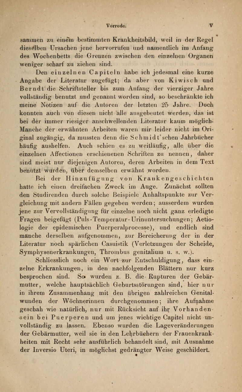 sanmien zu einern bestimmten Krankheitsbild, weil in der Regel diesölben Ursachen jene hervorrufen und namentlich im Anfang des Wochenbetts die Grenzen zwischen den einzelnen Organen weniger scharf zu ziehen sind. Den einzelnen Capiteln habe ich jedesmal eine kurze Angabe der Literatur zugefügt; da aber von Kiwi seh und Berndt die Schriftsteller bis zum Anfang der vierziger Jahre vollständig benutzt und genannt worden sind, so beschränkte ich meine Notizen auf die Autoren der letzten 25 Jahre. Doch konnten auch von diesen nicht alle ausgebeutet werden, das ist bei der immer riesiger anschwellenden Literatur kaum möglich- Manche der erwähnten Arbeiten waren mir leider nicht im Ori- ginal zugängig, da mussten denn die Schmidt'sehen Jahrbücher häufig aushelfen. Auch schien es zu weitläufig, alle über die einzelnen Affectionen erschienenen Schriften zu nennen, daher sind meist nur diejenigen Autoreu, deren Arbeiten in dem Text benutzt wurden, über demselben erwähnt worden. Bei der Hinzu füg ung von Kraukengeschichten hatte ich einen dreifachen Zweck im Auge. Zunächst sollten den Studirenden durch solche Beispiele Anhaltspunkte zur Ver- gleichung mit andern Fällen gegeben werden; ausserdem wurden jene zur Vervollständigung für einzelne noch nicht ganz erledigte Fragen beigefügt (Puls-Temperatur-Urinuntersuchungen; Aetio- logie der epidemischen Puerperalprocesse), und endlich sind manche derselben aufgenommen, zur Bereicherung der in der Literatur noch spärlichen Casuistik (Verletzungen der Scheide, Symphysenerkrankungen, Thrombus genitaliura u. s. w.j. Schliesslich noch ein Wort zur Entschuldigung, dass ein- zelne Erkrankungen, in den nachfolgenden Blättern nur kurz besprochen sind. So^ wurden z. B. die Rupturen der Gebär- mutter, welche hauptsächlich Geburtsstörungen sind, hier nur in ihrem Zusammenhang mit den übrigen zahlreichen Genital- wunden der Wöchnerinnen durchgenommen; ihre Aufnahme geschah wie natürlich, nur mit Rücksicht auf ihr Vorhanden- sein bei Puerperen und um jenes wichtige Capitel nicht un- vollständig zu lassen. Ebenso wurden die Lageveränderungen der Gebärmutter, weil sie in den Lehrbüchern der Frauenkrank- heiten mit Recht sehr ausführlich behandelt sind, mit Ausnahme der Liversio Uteri, in möglichst gedrängter Weise geschildert.