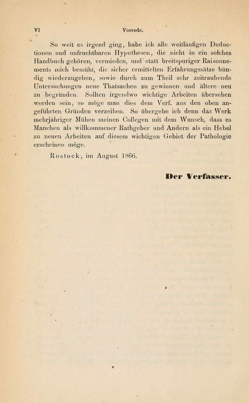 So weit es irgend ging, habe ich alle weitläufigen Deduc- tionen und unfruchtbaren Hypothesen, die nicht in ein solches Handbuch gehören, vermieden, und statt breitspuriger Raisonne- ments mich bemüht, die sicher ermittelten Erf'ahrungssätze bün- dig wiederzugeben, sowie durch zum Theil sehr zeitraubende Untersuchungen neue Thatsachen zu gewinnen und ältere neu zu begründen. 8ollten irgendwo wichtige Arbeiten übersehen worden sein, so möge man dies dem Verf. aus den oben an- geführten Gründen verzeihen. So übergebe ich denn das Werk mehrjähriger Mühen meinen Collegen mit dem Wunsch, dass es Manchen als willkommener Rathgeber und Andern als ein Hebel zu neuen Arbeiten auf diesem wichtigen Gebiet der Pathologie erscheinen möge. Rostock, im August 1866. Der Werfasser.