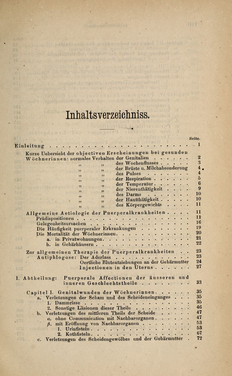 Inhaltsverzeichniss. Seite. Einleitung ^ Kurze UebersicLt der objectiven Erscheinungen bei gesunden Wöchnerinnen: normales Verhalten der Genitalien 2 jj ,, des Wochenflusses 3 I, „ der Brüste u. Milchabsonderung 4, „ „ des Pulses 4 „ „ der Respiration 5 „ „ der Temperatur 6 ,^ „ der Nierenthätigkeit .... 9 „ ,, des Darms 10 ,, „ der Hautthätigkeit 10 „ ,, des Körpergewichts .... 11 Allgemeine Aetiologie der Puerperalkrankheiten .... 11 Prädispositionen H Gelegenheitsursaclien 1 Die Häufigkeit puerperaler Erkrankungen 19 Die Mortalität der Wöchnerinnen 20 a. in Privatwohnungen 21 b. in Gebärhäusern 22 Zur allgemeinen Therapie der Puerperalkrankheiten . . 23 Antiphlogose: Der Aderlass 23 Oei-tliche Blutentziehungen an der Gebärmutter 24 Injectionen in den Uterus 27 I. Abtheilung: Puerperale Affectionen der äusseren und inneren Geschlechtstheile . • 33 Capitel I. Genitalwunden der Wöchnerinnen 35 a. Verletzungen der Scham und des Scheideneinganges ... 35 1. Dammrisse • 35 2. Sonstige Lasionen dieser Theile 46 b. Verletzungen des mittleren Theils der Scheide 47 «. ohne Communication mit Nachbar Organen 47 ß. mit Eröflnung von Nachbarorganen 53 1. Urinfisteln. 53 2. Kothfisteln 67 c. Verletzungen des Scheidengewölbes und der Gebärmutter . 72