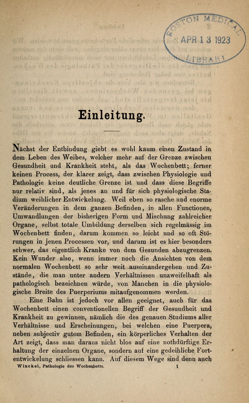 Einleitung. JNächst der Entbindung giebt es wohl kaum einen Zustand in dem Leben des Weibes, welcher mehr auf der Grenze zwischen Gesundheit und Krankheit steht, als das Wochenbett; ferner keinen Process, der klarer zeigt, dass zwischen Physiologie und Pathologie keine deutliche Grenze ist und dass diese Begriffe nur relativ sind, als jenes an und für sich physiologische Sta- dium weiblicher Entwickelung. Weil eben so rasche und enorme Verändei'ungen in dem ganzen Befinden, in allen Functionen, Umwandlungen der bisherigen Form und Mischung zahlreicher Organe, selbst totale Umbildung derselben sich regelmässig im Wochenbett finden, darum kommen so leicht und so oft Stö- rungen in jenen Processen vor, und darum ist es hier besonders schwer, das eigentlich Kranke von dem Gesunden abzugrenzen. Kein Wunder also, wenn immer noch die Ansichten von dem normalen Wochenbett so sehr weit auseinandergehen und Zu- stände, die man unter andern Verhältnissen unzweifelhaft als pathologisch bezeichnen würde, von Manchen in die physiolo- gische Breite des Puerperiums mitaufgenommen werden. Eine Bahn ist jedoch vor allen geeignet, auch für das Wochenbett einen conventioneilen Begriff der Gesundheit und Krankheit zu gewinnen, nämlich die des genauen Studiums aller Verhältnisse und Erscheinungen, bei welchen eine Puerpera, neben subjectiv gutem Befinden, ein körperliches Verhalten der Art zeigt, dass man daraus nicht blos auf eine nothdürftige Er- haltung der einzelnen Organe, sondern auf eine gedeihliche P^ort- entwickelung schliessen kann. Auf diesem Wege sind denn auch