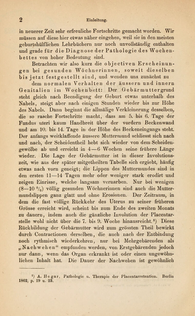 in neuerer Zeit sehr erfreuliche Fortschritte gemacht worden. Wir müssen auf diese hier etwas näher eingehen, weil sie in den meisten geburtshülfliehen Lehrbüchern nur noch unvollständig enthalten und grade für die Diagnose der Pathologie des Wochen- bettes von hoher Bedeutung sind. Betrachten wir also kurz die objectiven Erscheinun- gen bei gesunden Wöchnerinnen, soweit dieselben bis jetzt festgestellt sind, und wenden uns zunächst zu dem normalen Verhalten der äussern und innern Genitalien im Wochenbett: Der Gebärmuttergrund steht gleich nach Beendigung der Geburt etwas unterhalb des Nabels, steigt aber nach einigen Stunden wieder bis zur Höhe des Nabels. Dann beginnt die allmälige Verkleinerung desselben, die so rasche Fortschritte macht, dass am 5. bis 6. Tage der Fundus uteri kaum Handbreit über der vordem Beckenwand und am 10. bis 14. Tage in der Höhe des Beckeneingangs steht. Der anfangs weitklaffende äussere Muttermund schliesst sich nach und nach, der Scheidentheil hebt sich wieder von dem Scheiden- gewölbe ab und erreicht in 4—6 Wochen seine frühere Länge wieder. Die Lage der Gebärmutter ist in dieser Involutions- zeit, wie aus der später mitgetheilten Tabelle sich ergiebt, häufig etwas nach vorn geneigt; die Lippen des Muttermundes sind in den ersten 11—14 Tagen mehr oder weniger stark erodirt und zeigen Einrisse, welche langsam vernarben. Nur bei wenigen (8—10 %) völlig gesunden Wöchnerinnen sind auch die Mutter- mundslippen ganz glatt und ohne Erosionen. Der Zeitraum, in dem die fast völlige Rückkehr des Uterus zu seiner früheren Grösse erreicht wird, scheint bis zum Ende des zweiten Monats zu dauern, indem auch die gänzliche Livolution der Placentar- stelle wohl nicht über die 7. bis 9. Woche hinausreicht. *) Diese Rückbildung der Gebärmutter wird zum grössten Theil bewirkt durch Contractionen derselben, die auch nach der Entbindung noch rythmisch wiederkehren, nur bei Mehrgebärenden als „Nachwehen empfunden werden, von Erstgebärenden jedoch nur dann, wenn das Organ erkrankt ist oder einen ungewöhn- lichen Inhalt hat. Die Dauer der Nachwehen ist gewöhnlich *) A. He gar, Pathologie u. Therapie der Placentarretention. Berlin 1862, p. 19 u. 23.