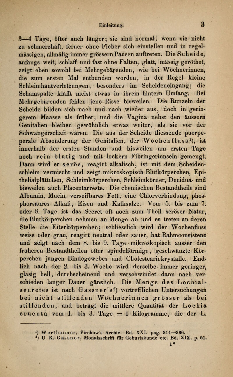 3—4 T&ge, öfter auch länger; sie sind normal, wenn sie nicht zu schmerzhaft, ferner ohne Fieber sich einstellen und in regel- mässigen, allmälig immer grössern Pausen auftreten. Die Scheide, anfangs weit, schlaff und fast ohne Falten, glatt, massig geröthet, zeigt eben sowohl bei Mehrgebä/enden, wie bei Wöchnerinnen, die zum ersten Mal entbunden worden, in der Regel kleine Schleimhautverletzungen, besonders im Scheideneingang; die Schamspalte klafft meist etwas in ihrem hintern Umlang. Bei Mehrgebärenden fehlen jene Risse bisweilen. Die Runzeln der Scheide bilden sich nach und nach wieder aus, doch in gerin- gerem Maasse als früher, und die Vagina nebst den äussern Genitalien bleiben gewöhnlich etwas weiter, als sie vor der Schwangerschaft waren. Die aus der Scheide fliessende puerpe- perale Absonderung der Genitalien, der Wochenfluss ^), ist innerhalb der ersten Stunden und bisweilen am ersten Tage noch rein blutig und mit lockern Fibringerinnseln gemengt. Dann wird er serös, reagirt alkalisch, ist mit dem Scheiden- schleim vermischt und zeigt mikroskopisch Blutkörperchen, Epi- thelialplättchen, Schleimkörperchen, Schleimkörner, Decidua- und bisweilen auch Piacentarreste. Die chemischen Bestandtheile sind Albumin, Mucin, verseifbares Fett, eine Chlorverbindung, phos- phorsaures Alkali, Eisen und Kalksalze. Vom 5. bis zum 7. oder 8. Tage ist das Secret oft noch zum Theil seröser Natur, die Blutkörperchen nehmen an Menge ab und es treten an deren Stelle die Eiterkörperchen; schliesslich wird der Wochenfliiss weiss oder grau, reagirt neutral oder sauer, hat Rahmconsistenz und zeigt nach dem 8- bis 9. Tage mikroskopisch ausser den früheren Bestandtheilen öfter spindelförmige, geschwänzte Kör- perchen jungen Bindegewebes und Cholestearinkrystalle. End- lich nach der 2. bis 3. Woche wird derselbe immer geringer, glasig hell, durchscheinend und verschwindet dann nach ver- schieden langer Dauer gänzlich. Die Menge des Lochial- secretes ist nach Gassner's^) vortrefflichen Untersuchungen bei nicht stillenden Wöchnerinnen grösser als bei stillenden, und beträgt die mittlere Quantität der Lochia cruenta vom 1. bis 3. Tage = 1 Kilogramme, die der L. ») Wertheimer, Virchow's Archiv. Bd. XXI. pag. 314—336. ^) U. K. Gassner, Monatsschrift für Geburtskunde etc. Bd. XIX. p. 51. 1*