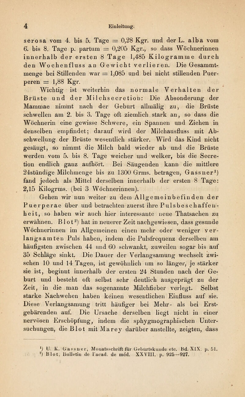 serosa vom 4. bis 5. Tage = 0,28 Kgr. und der L. alba vom 6. bis 8. Tage p. partum =: 0,205 Kgr., so dass Wöchnerinnen innerhalb der ersten 8 Tage 1,485 Kilogramme durch den Wochenfluss an Gewicht verlieren. Die Gesammt- menge bei Stillenden war = 1,085 und bei nicht stillenden Puer- peren ■= 1,88 Kgr. Wichtig ist weiterhin das normale Verhalten der Brüste und der Mi 1 chsecretion: Die Absonderung der Mammae nimmt nach der Geburt allmälig zu, die Brüste schwellen am 2. bis 3. Tage oft ziemlich stark an, so dass die Wöchnerin eine gewisse Schwere, ein Spannen und Ziehen in denselben empfindet; darauf wird der Milchausfluss mit Ab- schwellung der Brüste wesentlich stärker. Wird das Kind nicht gesäugt, so nimmt die Milch bald wieder ab und die Brüste werden vom 5. bis 8. Tage weicher und welker, bis die Secre- tion endlich ganz aufhört. Bei Säugenden kann die mittlere 24stündige Milchmenge bis zu 1300 Grms. betragen, Gassner^) fand jedoch als Mittel derselben innerhalb der ersten 8 Tage: 2,15 Kilogrms. (bei 3 Wöchnerinnen). Gehen wir nun weiter zu dem Allgemeinbefinden der Puerperae über und betrachten zuerst ihre Pulsbe schaffen- heit, so haben wir auch hier interessante neue Thatsachen zu erwähnen. B1 o t ^) hat in neuerer Zeit nachgewiesen, dass gesunde Wöchnerinnen im Allgemeinen einen mehr oder weniger ver- langsamten Puls haben, indem die Pulsfrequenz derselben am häufigsten zwischen 44 und 60 schwankt, zuweilen sogar bis auf 35 Schläge sinkt. Die Dauer der Verlangsamung wechselt zwi- schen 10 und 14 Tagen, ist gewöhnlich um so länger, je stärker sie ist, beginnt innerhalb der ersten 24 Stunden nach der Ge- burt und besteht oft selbst sehr deutlich ausgeprägt zu der Zeit, in die man das sogenannte Milchfieber verlegt. Selbst starke Nachwehen haben keinen wesentlichen Einfluss auf sie. Diese Verlangsamung tritt häufiger bei Mehr- als bei Erst- gebärenden auf. Die Ursache derselben liegt nicht in einer nervösen Erschöpfung, indem die sphygmographischen Unter- suchungen, die Blot mit Marey darüber anstellte, zeigten, dass ') U. K. (Jassuer, Mooatssehrift für Geburtskuude etc. Bd. XlX. p. 51. ^) Blot, Bulletin de l'acad. de möd. XXVIII. p. 925—927.