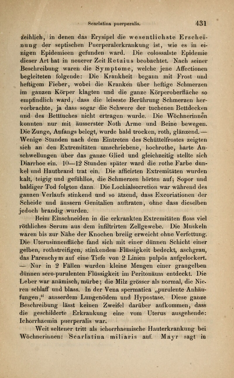 zeihlich, in denen das Erysipel die wesentlichste Erschei- nung der septischen Puerperalerkrankung ist, wie es in ei- nigen Epidemieen gefunden ward. Die colossalste Epidemie dieser Art bat in neuerer Zeit Retzius beobachtet. Nach seiner Beschreibung waren die Symptome, Avelche jene Affectionen begleiteten folgende: Die Krankheit begaim mit Frost und heftigem Fieber, wobei die Kranken über heftige Schmerzen im ganzen Körper klagten und die ganze Körperoberfläche so emphndlich ward, dass die leiseste Berührung Schmerzen her- voi'brachte, ja dass sogar die Schwere der tuchenen Bettdecken und des Betttuches nicht ertragen wurde. Die Wöchnerinnen konnten nur mit äusserster Noth Arme und Beine bewegen. Die Zunge, Anfangs belegt, wurde bald trocken, roth, glänzend. — Wenige Stunden nach dem Eintreten des Schüttelfrostes zeigten sich an den Extremitäten umschriebene, hochrothe, harte An- schwellungen über das ganze Glied und gleichzeitig stellte sich Diarrhoe ein. 10—12 Stunden später ward die rothe Farbe dun- kel und Hautbrand trat ein. Die afficirten Extremitäten wurden kalt, teigig und gefühllos, die Schmerzen hörten aufj Sopor und baldiger Tod folgten dann. Die Lochialsecretion war während des ganzen Verlaufs stinkend und so ätzend, dass Excoriationen der Scheide und äussern Genitalien auftraten, ohne dass dieselben jedoch brandig wurden. Beim Einschneiden in die erkrankten Extremitäten floss viel röthliches Serum aus dem inliltrirten Zellgewebe. Die Muskeln waren bis zur Nähe der Knochen breiig erweicht ohne Verfettung. Die Uterusinnenfläche fand sich mit einer dünnen Schicht einer gelben, rothstreifigen, stinkenden Flüssigkeit bedeckt, aschgrau, das Parenchym auf eine Tiefe von 2 Linien pulpös aufgelockert. — Nur in 2 Fällen wurden kleine Mengen einer graugelben dünnen sero-purulenten Flüssigkeit im Peritonäum entdeckt. Die Leber war anämisch, mürbe; die Milz grösser als normal, die Nie. ren schlaff und blass. In der Vena spermatica „purulente Anhäu- fungen, ausserdem Lungenödem und Hypostase. Diese ganze Beschreibung lässt keinen Zweifel darüber aufkommen, dass die geschilderte Erkrankung eine vom Uterus ausgehende: Ichorrhaemia puerperalis war. Weit seltener tritt als ichorrhaemische Hauterkrankung bei Wöchnerinnen: Scarlatina miliaris auf Maj^r sagt in