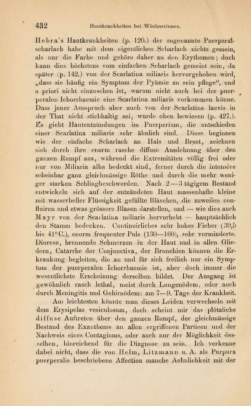 Hebra's Hautkrankheiten (p. 120.) der sogenannte Puerperai- scharlach habe mit dem eigentlichen Scharlach nichts gemein, als nur die Farbe und gehöre daher zu den Erythemen; doch kann dies höchstens vom einfachen Scharlach gemeint sein, da später (^p. 142.) von der Scarlatina miliaris hervorgehoben wird, „dass sie häufig ein Symptom der Pyämie zu sein pflege, und a priori nicht einzusehen ist, warum nicht auch bei der puer- peralen Ichorrhaemie eine Scarlatina miliaris vorkommen könne. Dass jener Ausspruch aber auch von der Scarlatina laevis in der That nicht stichhaltig sei, wurde oben bewiesen (p, 427.). Es giebt Hautentzündungen im Puerperium, die entschieden einer Scarlatina miliaris sehr ähnlich sind. Diese beginnen wie der einfache Scharlach an Hals und Brust, zeichnen sich durch ihre enorm rasche diffuse Ausdehnung über den ganzen Rumpf aus, während die Extremitäten völlig frei oder nur von Miliaria alba bedeckt sind, ferner durch die intensive scheinbar ganz gleichmässige Röthe und durch die mehr weni- ger starken Schlingbeschwerden. Nach 2 — 3 tägigem Bestand entwickeln sich auf der entzündeten Haut massenhafte kleine mit wasserheller Flüssigkeit gefüllte Bläschen, die zuweilen con- fluiren und etwas grössere Blasen darstellen, und — wie dies auch Mayr von der Scarlatina miliaris hervorhebt — hauptsächUch den Stamm bedecken. Continuirliches sehr hohes Fieber (39,5 bis 41*'C), enorm frequeuter Puls (130—160), sehr verminderte. Diurese, brennende Schmerzen in der Haut und in allen Glie- dern, Catarrhe der Conjunctiva, der Bronchien können die Er- krankung begleiten, die an und für sich freilich nur ein Symp- tom der puerperalen Ichorrhaemie ist, aber doch immer die wesentlichste Erscheinung derselben bildet. Der Ausgang ist gewöhnlich rasch lethal, meist durch Lungenödem, oder auch durch Meningitis und Gehirnödem: am 7—9. Tage der Krankheit. Am leichtesten könnte man dieses Leiden verwechseln mit dem Erysipelas vesiculosum, doch scheint mir das plötzliche diffuse Auftreten über den ganzen Rumpf, der gleichmässige Bestand des Exanthems an allen ergriffenen Partieen und der Nachweis eines Contagiums, oder auch nur der Möglichkeit des- selben, hinreichend für die Diagnose zu sein. Ich verkenne dabei nicht, dass die von Helm, Litzmann u. A. als Purpura puerperalis beschriebene Affection manche Aehnlichkeit mit der