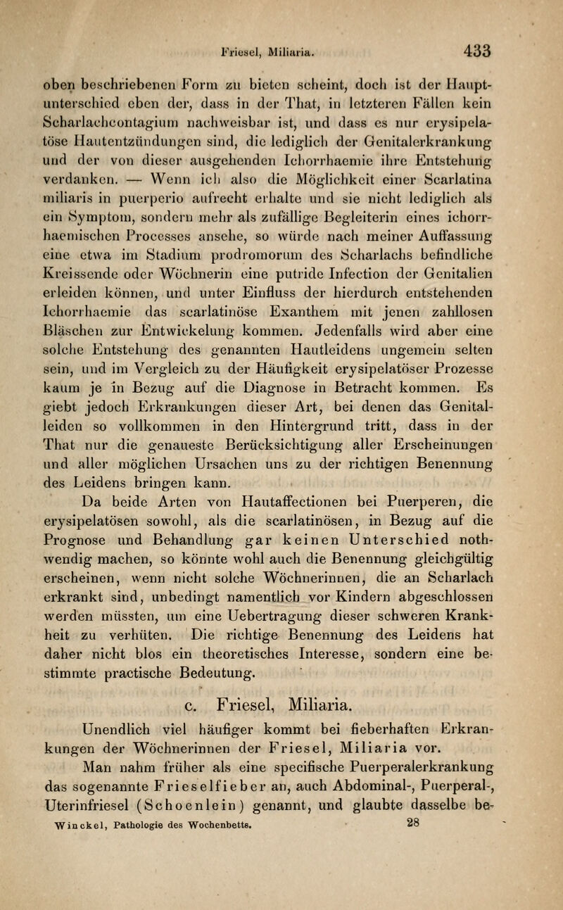 oben beschriebenen P'orm zu bieten scheint, doch ist der Haupt- unterschied eben der, dass in der That, in letzteren FäUcn kein Schai'lachcontafi^iuni nachweisbar ist, und dass es nur erysipela- töse Hautentzündungen sind, die lediglich der Genitalerkrankung und der von dieser ausgehenden Icliorrhaeniie ihre Entstehung verdanken. — Wenn ich also die Möglichkeit einer öcarlatina miliaris in puerperio aufrecht erhalte und sie nicht lediglich als ein Symptom, sondern mehr als zufällige Begleiterin eines ichorr- haeniisehen Processes ansehe, so würde nach meiner Auffassung eine etwa im Stadium prodromorum des Scharlachs befindliche Kreissende oder Wöchnerin eine putride Infectlon der Genitalien erleiden können, und unter Einfluss der hierdurch entstehenden Ichorrhaemie das scarlatinöse Exanthem mit jenen zahllosen Bläschen zur Entwickelung kommen. Jedenfalls wird aber eine solche Entstehung des genannten Hautleidens ungemein selten sein, und im Vergleich zu der Häufigkeit erysipelatöser Prozesse kaum je in Bezug auf die Diagnose in Betracht kommen. Es giebt jedoch Erkrankungen dieser Art, bei denen das Genital- leiden so vollkommen in den Hintergrund tritt, dass in der That nur die genaueste Berücksichtigung aller Erscheinungen und aller möglichen Ursachen uns zu der richtigen Benennung des Leidens bringen kann. Da beide Arten von Hautaffectionen bei Puerperen, die erysipelatösen sowohl, als die scarlatinösen, in Bezug auf die Prognose und Behandlung gar keinen Unterschied noth- wendig machen, so könnte wohl auch die Benennung gleichgültig erscheinen, wenn nicht solche Wöchnerinnen, die an Scharlach erkrankt sind, unbedingt namentlich vor Kindern abgeschlossen werden müssten, um eine Uebertragung dieser schweren Krank- heit zu verhüten. Die richtige Benennung des Leidens hat daher nicht blos ein theoretisches Interesse, sondern eine be- stimmte practische Bedeutung. c. Friesel, Miliaria. Unendlich viel häufiger kommt bei fieberhaften Erkran- kungen der Wöchnerinnen der Friesel, Miliaria vor. Man nahm früher als eine specifische Puerperalerkrankung das sogenannte Frieselfieber an, auch Abdominal-, Puerperal-, Uterinfriesel (Schoenlein) genannt, und glaubte dasselbe be- Win ekel, Pathologie des Wochenbette. 28
