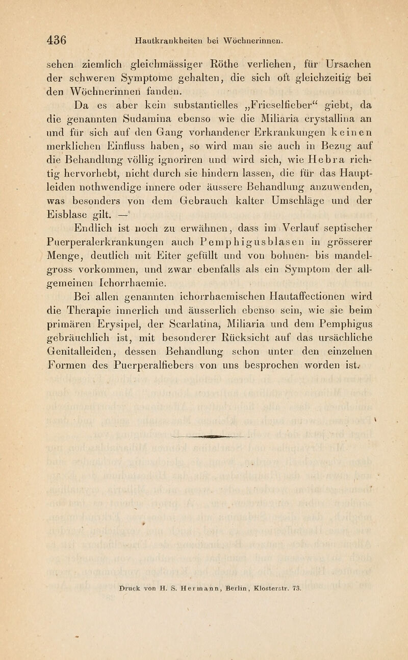 sehen ziemlich gleichmässiger Röthe verliehen, für Ursachen der schweren Symptome gehalten, die sich oft gleichzeitig bei den Wöchnerinnen fanden. Da es aber kein substantielles ,,Fricselfieber giebt, da die genannten Sudaniina ebenso wie die Miliaria crystallina an und für sich auf den Gang vorhandener Erkrankungen keinen merklichen Einfluss haben, so wird man sie auch in Bezug auf die Behandlung völlig ignoriren und wird sich, wie Hebra rich- tig hervorhebt, nicht durch sie hindern lassen, die für das Haupt- leiden nothwendige innere oder äussere Behandlung anzuwenden, was besonders von dem Gebrauch kalter Umschläge und der Eisblase gilt. — Endlich ist noch zu erwähnen, dass im Verlauf septischer Puerperalerkrankungen auch Pemp higusblasen in grösserer Menge, deutlich mit Eiter gefüllt und von bohnen- bis mandel- gross vorkommen, und zwar ebenfalls als ein Symptom der all- gemeinen Ichorrhaemie. Bei allen genannten ichorrhaemischen Hautaflfectionen wird die Therapie innerlich und äusserlich ebenso sein, wie sie beim primären Erysipel, der Scarlatina, Miliaria und dem Pemphigus gebräuchlich ist, mit besonderer Rücksicht auf das ursächliche Genitalleiden, dessen Behandlung schon unter den einzelnen Formen des Puerperalfiebers von uns besprochen worden ist. Druck von H. S. Hermann, Berlin, Klosterstr. 73.