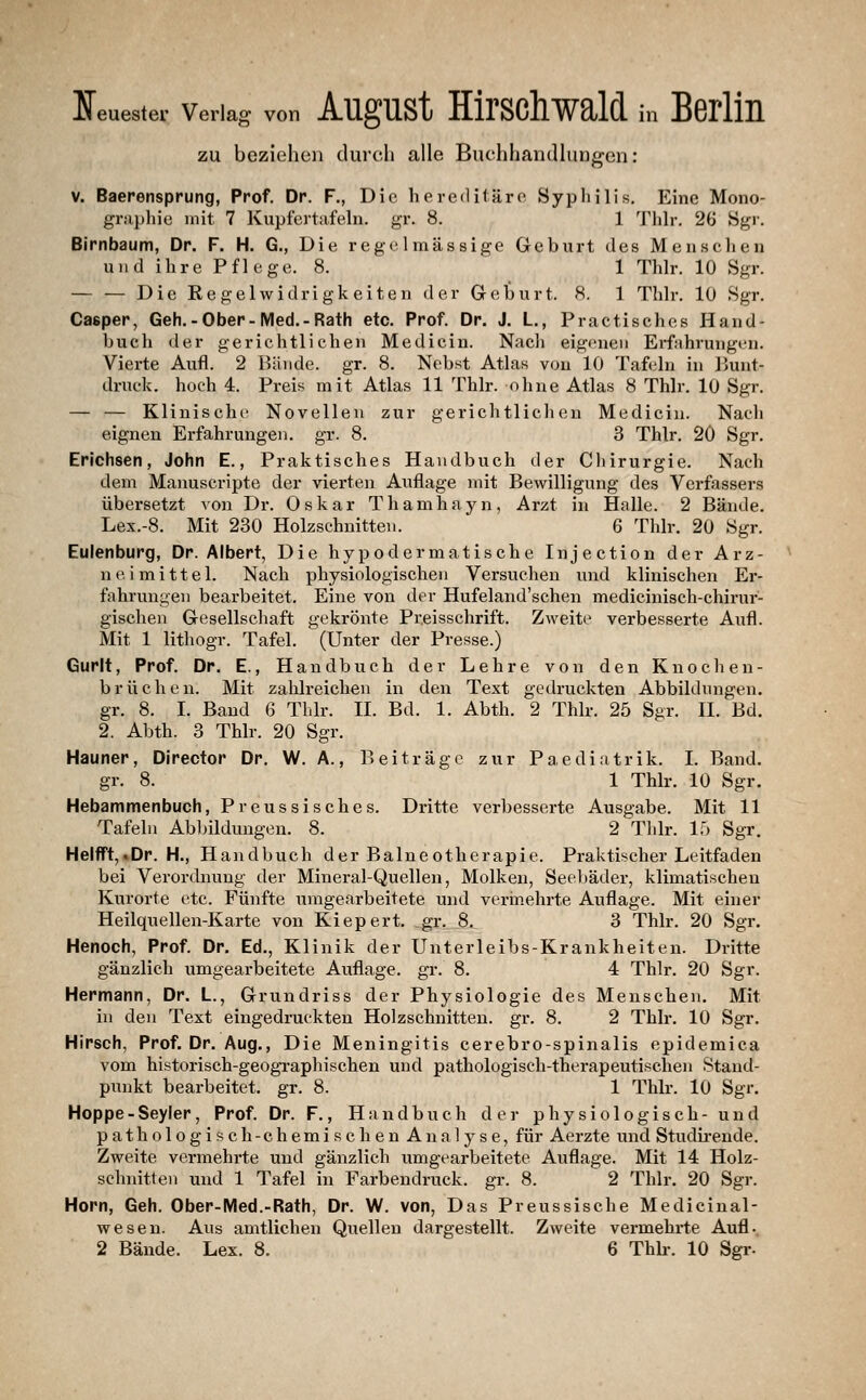 zu beziehen durch alle Buchhandlungen: V. Baerensprung, Prof. Dr. F., Dio hereditäro Syphilis. Eine Mono- griiphie mit 7 Kupfertafeln. gr. 8. 1 Thh*. 26 Sgr. Birnbaum, Dr. F. H. G., Die regelmässige Geburt des Menschen und ihre Pflege. 8. 1 Thlr. 10 Sgr. — — Die Regelwidrigkeiten der Greburt. 8. 1 Thlr. 10 Sgr. Casper, Geh.-Ober-Med.-Rath etc. Prof. Dr. J. L., Practisches Hand- buch der gerichtlichen Medicin. Nach eigenen Erfahrungen. Vierte Aufl. 2 Bände, gr. 8. Nebst Atlas von 10 Tafeln in Bunt- druck, hoch 4. Preis mit Atlas 11 Thlr. ohne Atlas 8 Thlr. 10 Sgr. — — Klinische Novellen zur gerichtlichen Medicin. Nach eignen Erfahrungen, gr. 8. 3 Thlr. 20 Sgr. Erichsen, John E., Praktisches Handbuch der Chirurgie. Nach dem Manuscripte der vierten Auflage mit Bewilligung des Verfassers übersetzt von Dr. Oskar Thamhayn, Arzt in Halle. 2 Bände. Lex.-8. Mit 230 Holzschnitten. 6 Thlr. 20 Sgr. Eulenburg, Dr. Albert, Die hypodermatische Injection der Arz- neimittel. Nach physiologischen Versuchen und klinischen Er- fahrungen beai'beitet. Eine von der Hufeland'schen medicinisch-chirur- gischen Gesellschaft gekrönte Preisschrift. Zweite verbesserte Aufl. Mit 1 lithogr. Tafel. (Unter der Presse.) Gurlt, Prof. Dr. E., Handbuch der Lehre von den Knocheu- brücheu. Mit zahlreichen in den Text gedruckten Abbildungen, gr. 8. I. Band 6 Thlr. II. Bd. 1. Abth. 2 Thlr. 25 Sgr. II. Bd. 2. Abth. 3 Thlr. 20 Sgr. Hauner, Direotor Dr. W. A., Beiträge zur Paediatrik. I. Band. gr. 8. 1 Thlr. 10 Sgr. Hebammenbuch, Preussisches. Dritte verbesserte Ausgabe. Mit 11 Tafeln Abbildungen. 8. 2 Thlr. 15 Sgr. Helfft,.Dr. H., Handbuch der Balneotherapie. Praktischer Leitfaden bei Verordnung der Mineral-Quellen, Molken, Seel»äder, klimatischen Kurorte etc. Fünfte umgearbeitete und verinehrte Auflage. Mit einer Heilquellen-Karte von Kiepert, ,gr. 8. 3 Thlr. 20 Sgr. Henoch, Prof. Dr. Ed., Klinik der Unterleibs-Krankheiten. Dritte gänzlich umgearbeitete Auflage, gr. 8. 4 Thlr. 20 Sgr. Hermann, Dr. L., Grundriss der Physiologie des Menschen. Mit in den Text eingedruckten Holzschnitten, gr. 8. 2 Thlr. 10 Sgr. Hirsch, Prof. Dr. Aug., Die Meningitis cerebro-spinalis epidemica vom historisch-geogi-aphischen und pathologisch-therapeutischen Stand- punkt bearbeitet, gr. 8. 1 Thlr. 10 Sgr. Hoppe-Seyler, Prof. Dr. F., Handbuch der physiologisch- und pathologisch-chemischen Analyse, für Aerzte und Studii-ende. Zweite vermehrte und gänzlich umgearbeitete Auflage. Mit 14 Holz- schnitten und 1 Tafel in Farbendruck, gr. 8. 2 Thlr. 20 Sgr. Hörn, Geh. Ober-Med.-Rath, Dr. W. von, Das Preussische Medicinal- wesen. Aus amtlichen Quellen dargestellt. Zweite vermehrte Aufl. 2 Bände. Lex. 8. 6 Thh-. 10 Sgr-