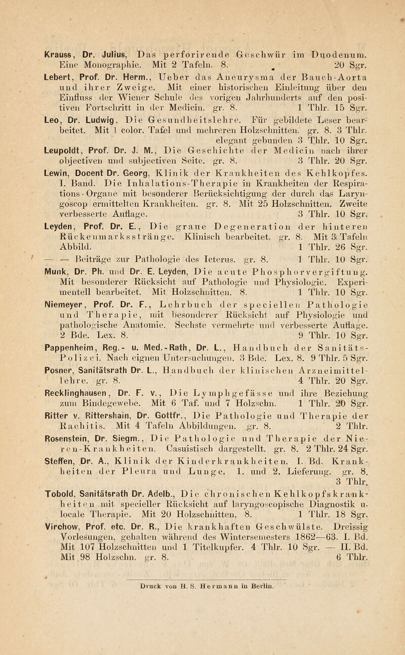 Eine Monographie. Mit 2 Tafehi. 8. ^ 20 Sgr. Lebert, Prof. Dr. Herrn., Ueber das Aneurysma der Bauch-Aorta und ihrer Zweige. Mit einer historischeu Einleitung über den Einfluss der Wiener Schule des vorigen Jahrhunderts auf den posi- tiven Fortschritt in der Medicin. gr. 8. 1 Thlr. 15 Sgr. Leo, Dr. Ludwig, Die Gesundheitslehre. Für gebildete Leser bear- beitet. Mit 1 color. Taiel und mehreren Holzschnitten, gr. 8. 3 Thlr. elegant gebunden 3 T.hlr. 10 Sgr, Leupoldt, Prof. Dr. J. M., Die Geschichte der Medicin nach ihrer objectiven und subjectiven Seite, gr. 8. 3 Thlr. 20 Sgr. Lewin, Docent Dr. Georg, Klinik der Krankheiten des Kehlkopfes. I. Band. Die Inhalations-Therapie in Krankheiten der Respira- tions-Organe mit besonderer Berücksichtigung der durch das Laryn- goscop ermittelten Krankheiten, gr. 8. Mit 25 Holzschnitten. Zweite verbesserte Auflage. 3 Thlr. 10 Sgr. Leyden, Prof. Dr. E., Die graue Degeneration der hinteren Rückenmarks st ränge. Klinisch bearbeitet, gr. 8. Mit 3: Tafeln Abbild. ' 1 Thlr. 26 Sgr. — — Beiträge zur Pathologie des Icterus, gr. 8. 1 Thlr. 10 Sgr. IVIunk, Dr. Ph. und Dr. E. Leyden, Die acute Phosphor Vergiftung. Mit besonderer Rücksicht auf Pathologie und Physiologie. Experi- mentell bearbeitet. Mit Holzschnitten. 8. 1 Thlr. 10 Sgr. Niemeyer, Prof. Dr. F., Lehrbuch der specieilen Pathologie und Therapie, mit besonderer Rücksicht auf Physiologie und pathologische Anatomie. Sechste vermelirte und verbesserte Auflage. 2 Bde. Lex. 8, 9 Thlr. 10 Sgr. Pappenheim, Reg.- u. Med.-Rath, Dr. L., Handbuch der Sanitäts- Polizei. Nach eignen Untersuchungen. 3 Bde. Lex. 8. 9 Thlr. 5 Sgr. Posner, Sanitätsrath Dr. L., Handbuch der klinischen Arzneimittel- lehre, gr. 8. 4 Thlr. 20 Sgr. Recklinghausen, Dr. F. v., Die Lymphge fasse und ihre Beziehung zum Bindegewebe. Mit 6 Taf. und 7 Holzschn. 1 Thlr. 20 Sgr. Ritter v. Rittershain, Dr. Gottfr., Die Pathologie und Therapie der Rachitis. Mit 4 Tafeln Abbildungen, gr. 8. 2 Thlr. Rosenstein, Dr. Siegm., Die Pathologie und Therapie der Nie- ren-Krankheiten. Casuistisch dargestellt, gr. 8. 2 Thlr. 24 Sgr. Steffen, Dr. A., Klinik der Kinderkrankheiten. I. Bd. Krank- heiten der Pleura und Lunge. 1. und 2. Lieferung, gr. 8. 3 Thlr. Tobold, Sanitätsrath Dr. Adelb., Die chronischen Kehlkopf skr au k- heitcn mit specieller Rücksicht aiif laryngoscopische Diagnostik u. locale Therapie. Mit 20 Holzschnitten. 8. 1 Thlr. 18 Sgr. Virchow, Prof. etc. Dr. R., Die krankhaften Geschwülste. Dreissig Vorlesungen, gehalten während des Wintersemesters 1862—63. I. Bd. Mit 107 Holzschnitten und 1 Titelkupfer. 4 Thlr. 10 Sgr. — IL Bd. Mit 98 Holzschn. er. 8. 6 Thlr. Druck von H. S. Hermann in Berlin.
