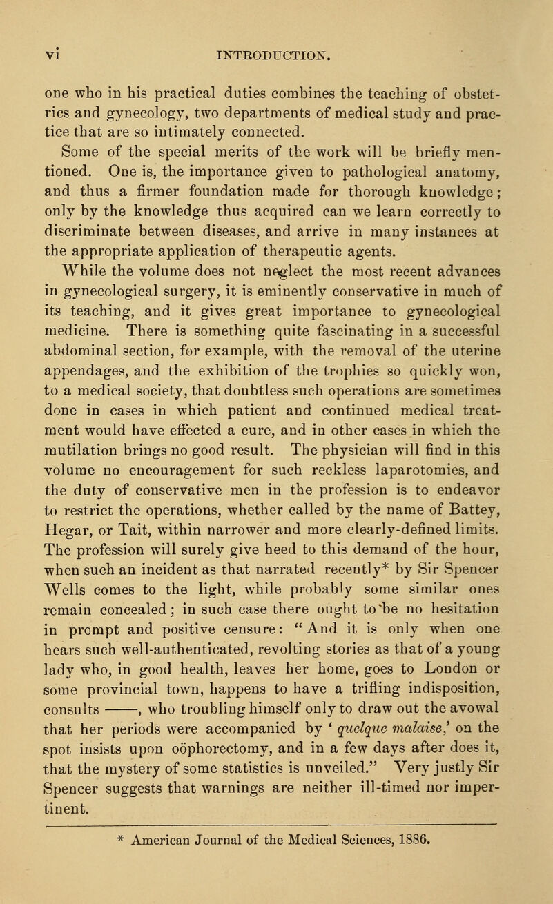 one who in his practical duties combines the teaching of obstet- rics and gynecology, two departments of medical study and prac- tice that are so intimately connected. Some of the special merits of the work will be briefly men- tioned. One is, the importance given to pathological anatomy, and thus a firmer foundation made for thorough knowledge; only by the knowledge thus acquired can we learn correctly to discriminate between diseases, and arrive in many instances at the appropriate application of therapeutic agents. While the volume does not neglect the most recent advances in gynecological surgery, it is eminently conservative in much of its teaching, and it gives great importance to gynecological medicine. There is something quite fascinating in a successful abdominal section, for example, with the removal of the uterine appendages, and the exhibition of the trophies so quickly won, to a medical society, that doubtless such operations are sometimes done in cases in which patient and continued medical treat- ment would have effected a cure, and in other cases in which the mutilation brings no good result. The physician will find in this volume no encouragement for such reckless laparotomies, and the duty of conservative men in the profession is to endeavor to restrict the operations, whether called by the name of Battey, Hegar, or Tait, within narrower and more clearly-defined limits. The profession will surely give heed to this demand of the hour, when such an incident as that narrated recently* by Sir Spencer Wells comes to the light, while probably some similar ones remain concealed; in such case there ought to*be no hesitation in prompt and positive censure:  And it is only when one hears such well-authenticated, revolting stories as that of a young lady who, in good health, leaves her home, goes to London or some provincial town, happens to have a trifling indisposition, consults , who troubling himself only to draw out the avowal that her periods were accompanied by ' quelque malaise,' on the spot insists upon oophorectomy, and in a few days after does it, that the mystery of some statistics is unveiled. Very justly Sir Spencer suggests that warnings are neither ill-timed nor imper- tinent. * American Journal of the Medical Sciences, 1886.