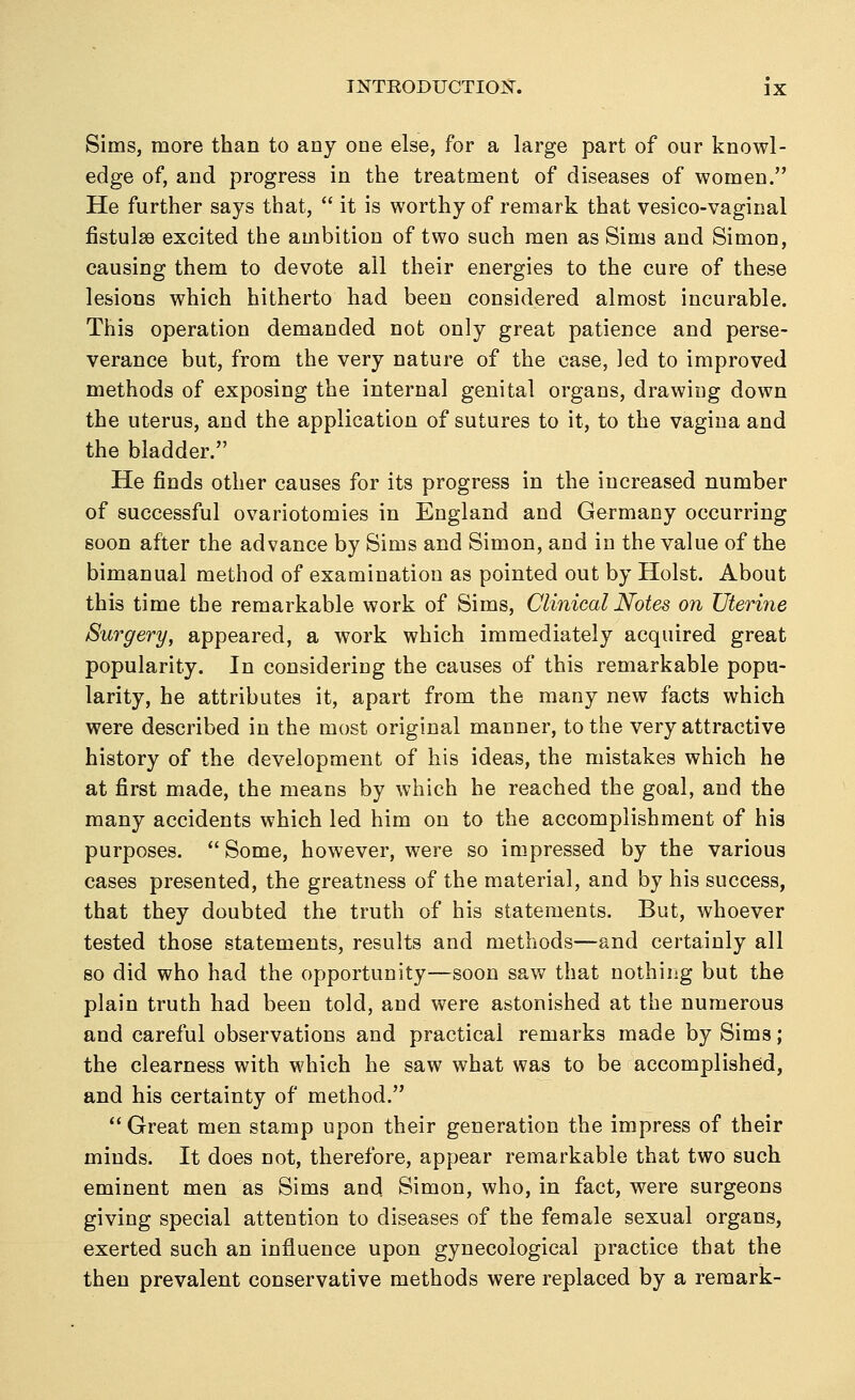 Sims, more than to any one else, for a large part of our knowl- edge of, and progress in the treatment of diseases of women. He further says that,  it is worthy of remark that vesico-vaginal fistulas excited the ambition of two such men as Sims and Simon, causing them to devote all their energies to the cure of these lesions which hitherto had been considered almost incurable. This operation demanded not only great patience and perse- verance but, from the very nature of the case, led to improved methods of exposing the internal genital organs, drawing down the uterus, and the application of sutures to it, to the vagina and the bladder. He finds other causes for its progress in the increased number of successful ovariotomies in England and Germany occurring soon after the advance by Sims and Simon, and in the value of the bimanual method of examination as pointed out by Hoist. About this time the remarkable work of Sims, Clinical Notes on Uterine Surgery, appeared, a work which immediately acquired great popularity. In considering the causes of this remarkable popu- larity, he attributes it, apart from the many new facts which were described in the most original manner, to the very attractive history of the development of his ideas, the mistakes which he at first made, the means by which he reached the goal, and the many accidents which led him on to the accomplishment of his purposes.  Some, however, were so impressed by the various cases presented, the greatness of the material, and by his success, that they doubted the truth of his statements. But, whoever tested those statements, results and methods—and certainly all so did who had the opportunity—soon saw that nothing but the plain truth had been told, and were astonished at the numerous and careful observations and practical remarks made by Sims; the clearness with which he saw what was to be accomplished, and his certainty of method.  Great men stamp upon their generation the impress of their minds. It does not, therefore, appear remarkable that two such eminent men as Sims and Simon, who, in fact, were surgeons giving special attention to diseases of the female sexual organs, exerted such an influence upon gynecological practice that the then prevalent conservative methods were replaced by a remark-