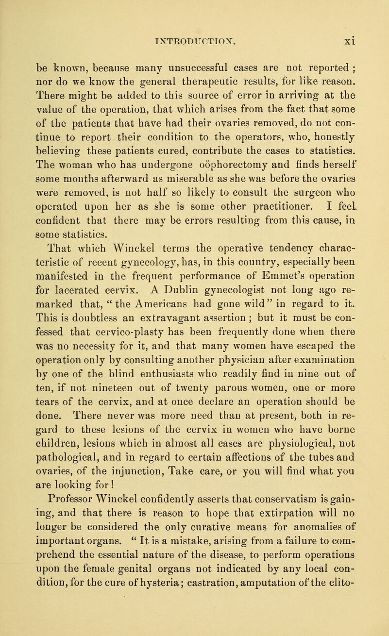 be known, because many unsuccessful cases are not reported ; nor do we know the general therapeutic results, for like reason. There might be added to this source of error in arriving at the value of the operation, that which arises from the fact that some of the patients that have had their ovaries removed, do not con- tinue to report their condition to the operators, who, honestly believing these patients cured, contribute the cases to statistics. The woman who has undergone oophorectomy and finds herself some months afterward as miserable as she was before the ovaries were removed, is not half so likely to consult the surgeon who operated upon her as she is some other practitioner. I feeL confident that there may be errors resulting from this cause, in some statistics. That which Winckel terms the operative tendency charac- teristic of recent gynecology, has, in this country, especially been manifested in the frequent performance of Emmet's operation for lacerated cervix. A Dublin gynecologist not long ago re- marked that, the Americans had gone wild in regard to it. This is doubtless an extravagant assertion ; but it must be con- fessed that cervico-plasty has been frequently done when there was no necessity for it, and that many women have escaped the operation only by consulting another physician after examination by one of the blind enthusiasts who readily find in nine out of ten, if not nineteen out of twenty parous women, one or more tears of the cervix, and at once declare an operation should be done. There never was more need than at present, both in re- gard to these lesions of the cervix in women who have borne children, lesions which in almost all cases are physiological, not pathological, and in regard to certain affections of the tubes and ovaries, of the injunction, Take care, or you will find what you are looking for! Professor Winckel confidently asserts that conservatism is gain- ing, and that there is reason to hope that extirpation will no longer be considered the only curative means for anomalies of important organs.  It is a mistake, arising from a failure to com- prehend the essential nature of the disease, to perform operations upon the female genital organs not indicated by any local con- dition, for the cure of hysteria; castration, amputation of the clito-