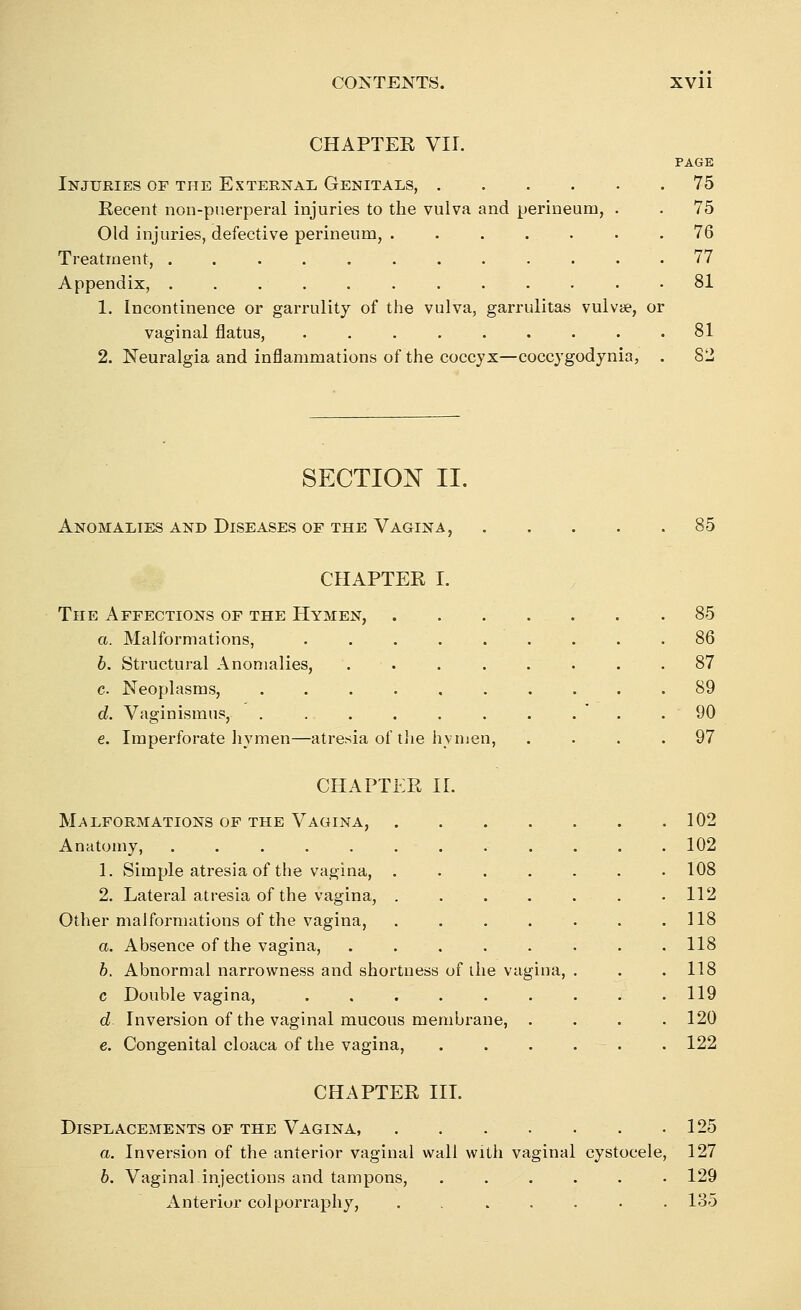 CHAPTER VII. PAGE Injuries of the External Genitals, 75 Recent non-puerperal injuries to the vulva and perineum, . . 75 Old injuries, defective perineum, 76 Treatment, 77 Appendix, 81 1. Incontinence or garrulity of the vulva, garrulitas vulvae, or vaginal flatus, 81 2. Neuralgia and inflammations of the coccyx—coccygodynia, . 82 SECTION II. Anomalies and Diseases of the Vagina, 85 CHAPTER I. The Affections of the Hymen, a. Malformations, .... 6. Structural Anomalies, c. Neoplasms, d. Vaginismus, ..... e. Imperforate hymen—atresia of the hvm 85 86 87 89 90 97 CHAPTER II. Malformations of the Vagina, 102 Anatomy, ............ 102 1. Simple atresia of the vagina, . 108 2. Lateral atresia of the vagina, 112 Other malformations of the vagina, . . . . . . .118 a. Absence of the vagina, 118 b. Abnormal narrowness and shortness of ihe vagina, . . . 118 c Double vagina, 119 d Inversion of the vaginal mucous membrane, . . . .120 e. Congenital cloaca of the vagina, . . . . . 122 CHAPTER III. Displacements of the Vagina, 125 a. Inversion of the anterior vaginal wall with vaginal cystocele, 127 6. Vaginal injections and tampons, ...... 129 Anterior colporraphy, . 135