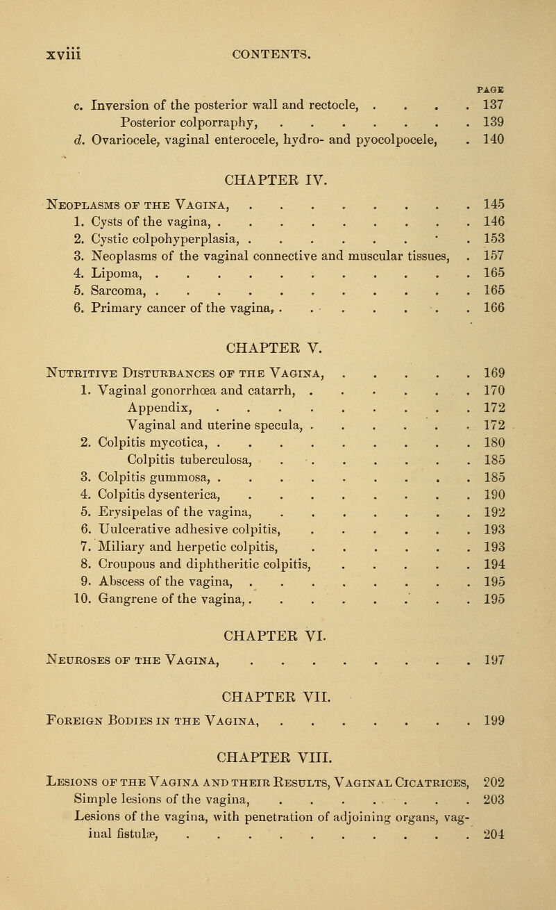 PAGE c. Inversion of the posterior wall and rectocle, . . . .137 Posterior colporraphy, 139 d. Ovariocele, vaginal enterocele, hydro- and pyocolpocele, . 140 CHAPTER IV. Neoplasms of the Vagina, 145 1. Cysts of the vagina, 146 2. Cystic colpohyperplasia, • 153 3. Neoplasms of the vaginal connective and muscular tissues, . 157 4. Lipoma 165 5. Sarcoma, 165 6. Primary cancer of the vagina, . . . . . . . 166 CHAPTER V. Nutkitive Disturbances of the Vagina, 1. Vaginal gonorrhoea and catarrh, Appendix, Vaginal and uterine specula, 2. Colpitis mycotica, . Colpitis tuberculosa, 3. Colpitis gummosa, . 4. Colpitis dysenterica, 5. Erysipelas of the vagina, 6. Uulcerative adhesive colpitis, 7. Miliary and herpetic colpitis, 8. Croupous and diphtheritic colpitis, 9. Abscess of the vagina, 10. Gangrene of the vagina,. 169 170 172 172 180 185 185 190 192 193 193 194 195 195 CHAPTER VI. Neuroses of the Vagina, 197 CHAPTER VII. Foreign Bodies in the Vagina, 199 CHAPTER VIII. Lesions of the Vagina and their Results, Vaginal Cicatrices, 202 Simple lesions of the vagina, . . . . . . . 203 Lesions of the vagina, with penetration of adjoining organs, vag- inal fistula?, 204