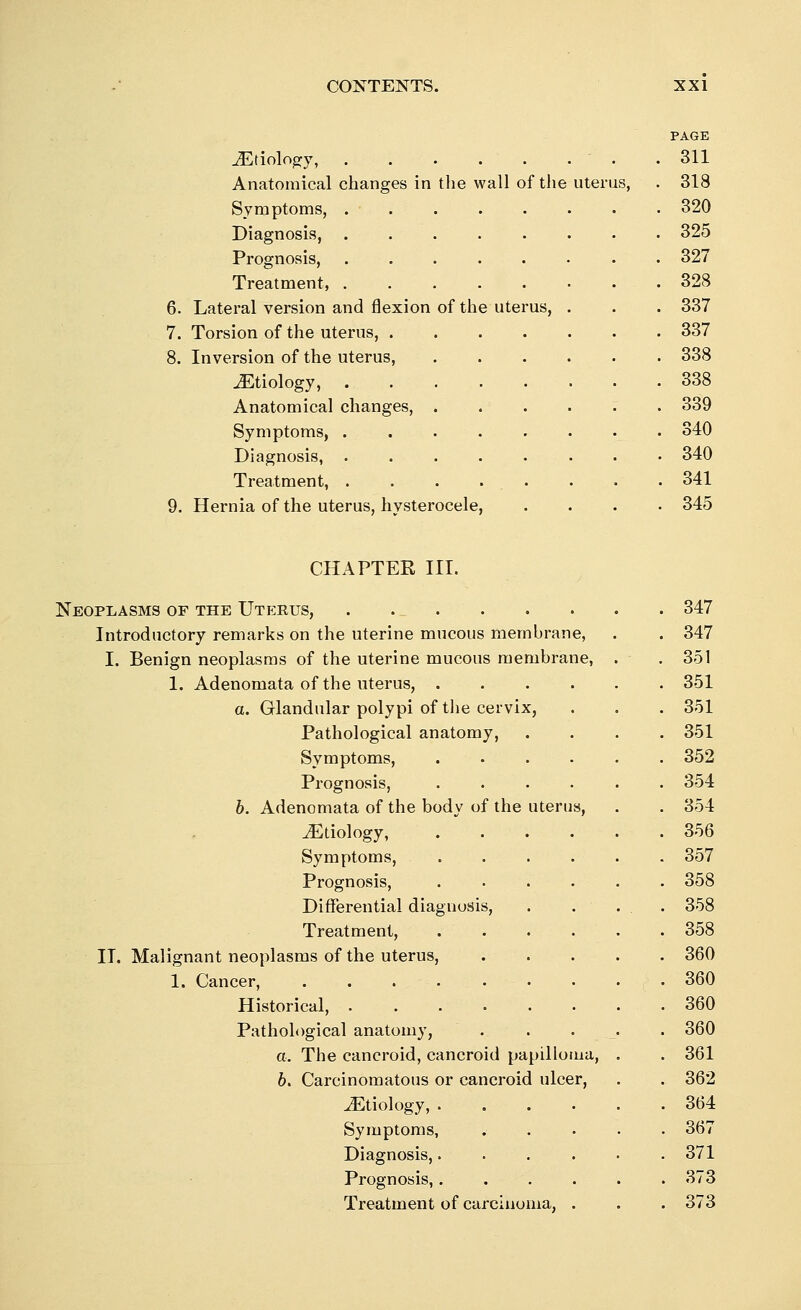 PAGE Etiology, .311 Anatomical changes in the wall of the uterus, . 318 Symptoms, 320 Diagnosis, 325 Prognosis, • 327 Treatment, 328 6. Lateral version and flexion of the uterus, . . . 337 7. Torsion of the uterus, 337 8. Inversion of the uterus, 338 JEtiology, 338 Anatomical changes, 339 Symptoms, 340 Diagnosis, 340 Treatment, . . . . . . . .341 9. Hernia of the uterus, hysterocele, .... 345 CHAPTER III. Neoplasms of the Uterus, . ... . 347 Introductory remarks on the uterine mucous membrane, . 347 I. Benign neoplasms of the uterine mucous membrane, . 351 1. Adenomata of the uterus, .... . 351 a. Glandular polypi of the cervix, . 351 Pathological anatomy, . 351 Symptoms, .... . 352 Prognosis, .... . 354 b. Adenomata of the body of the uterus, . 354 ^Etiology, .... . 356 Symptoms, .... . 357 Prognosis, .... . 358 Differential diagnosis, . . . 358 Treatment, .... . 358 IT. Malignant neoplasms of the uterus, . 360 1. Cancer, . 360 Historical, . 360 Pathological anatomy, . . . . 360 a. The cancroid, cancroid papilloma, . 361 6. Carcinomatous or cancroid ulcer, . 362 ^Etiology, .... . 364 Symptoms, . 367 Diagnosis,.... . 371 Prognosis,.... . 373 Treatment of carcinoma, . . 373