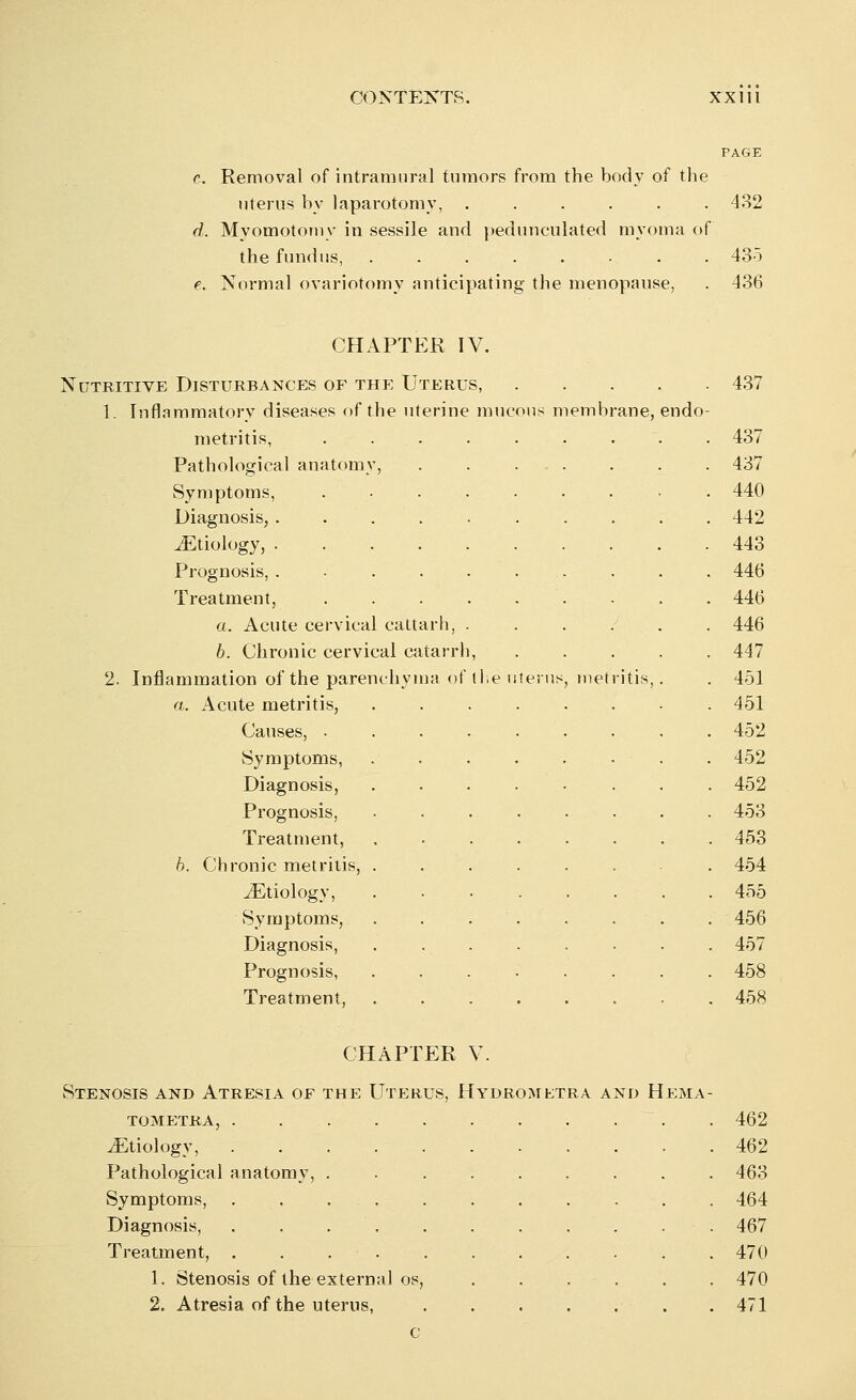 r. Removal of intramural tumors from the body of the uterus by laparotomy, 432 d. Myomotomy in sessile and pedunculated myoma of the fundus, ........ 435 e. Normal ovariotomy anticipating the menopause, . 436 CHAPTER IY. Nutritive Disturbances of the Uterus, 1. Inflammatory diseases of the uterine m metritis, Pathological anatomy, Symptoms, Diagnosis, .... ^Etiology, .... Prognosis, .... Treatment, a. Acute cervical caltarh, b. Chronic cervical catarrl 2. Inflammation of the parenchyma a. Acute metritis, Causes, . Symptoms, Diagnosis, Prognosis, Treatment, h. Chronic metritis, . ^Etiology, Symptoms, Diagnosis, Prognosis, Treatment, membrane, endo- met itis, 437 437 437 440 442 443 446 446 446 447 451 451 452 452 452 453 453 454 455 456 457 458 458 CHAPTER V. Stenosis and Atresia of the Uterus, Hydromktra and Hema- tometra, ~. . 462 ^Etiology, 462 Pathological anatomy, ......... 463 Symptoms, 464 Diagnosis, . . . . . . . . . . 467 Treatment, 470 1. Stenosis of the external os, . . . . . . 470 2. Atresia of the uterus, . 471