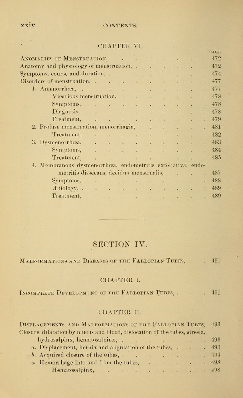 CHAPTER VI. I'AGE Anomalies of Menstruation, . . . . . . 472 Anatomy and physiology of menstruation, . 472 Sympt oms, course and duration, .... 474 Disorders of menstruation, . 477 ]. Amenorrhea, ...... Vicarious menstruation, . Symptoms, ..... Diagnosis, ..... Treatment, ..... 477 478 478 478 479 2. Profuse menstruation, menorrhagia. Treatment, ..... 481 482 3. Dysmenorrhoea, ..... Symptoms, . . . Treatment, 483 484 485 4. Membranous dysmenorrhoea, endometritis exfoliativa, endo metritis dissecans, decidua menstrual is, 487 488 ./Etiology, 489 Treatment, ..... 489 SECTION IV. Malformations and Diseases of the Fallopian Tubes, . . 491 CHAPTER I. Incomplete Development of the Fallopian Tubes, 491 CHAPTER II. Displacements and Malformations of the Fallopian Tubes, 493 Closure, dilatation by mucus and blood, dislocation of the tubes, atresia. hydrosalpinx, hematosalpinx, ....... 493 a. Displacement, hernia and angulation of the tubes, . . . 493 b. Acquired closure of the tubes. ....... 4:>4 c. Hemorrhage into and from the tubes, ..... 498 Hematosalpinx, ........ 498